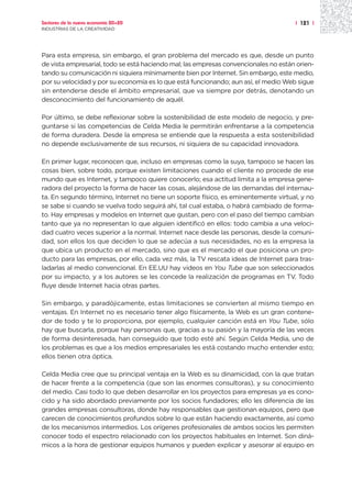 Sectores de la nueva economía 20+20                                                  | 121 |
INDUSTRIAS DE LA CREATIVIDAD




Para esta empresa, sin embargo, el gran problema del mercado es que, desde un punto
de vista empresarial, todo se está haciendo mal; las empresas convencionales no están orien-
tando su comunicación ni siquiera mínimamente bien por Internet. Sin embargo, este medio,
por su velocidad y por su economía es lo que está funcionando; aun así, el medio Web sigue
sin entenderse desde el ámbito empresarial, que va siempre por detrás, denotando un
desconocimiento del funcionamiento de aquél.

Por último, se debe reflexionar sobre la sostenibilidad de este modelo de negocio, y pre-
guntarse si las competencias de Celda Media le permitirán enfrentarse a la competencia
de forma duradera. Desde la empresa se entiende que la respuesta a esta sostenibilidad
no depende exclusivamente de sus recursos, ni siquiera de su capacidad innovadora.

En primer lugar, reconocen que, incluso en empresas como la suya, tampoco se hacen las
cosas bien, sobre todo, porque existen limitaciones cuando el cliente no procede de ese
mundo que es Internet, y tampoco quiere conocerlo; esa actitud limita a la empresa gene-
radora del proyecto la forma de hacer las cosas, alejándose de las demandas del internau-
ta. En segundo término, Internet no tiene un soporte físico, es eminentemente virtual, y no
se sabe si cuando se vuelva todo seguirá ahí, tal cual estaba, o habrá cambiado de forma-
to. Hay empresas y modelos en Internet que gustan, pero con el paso del tiempo cambian
tanto que ya no representan lo que alguien identificó en ellos: todo cambia a una veloci-
dad cuatro veces superior a la normal. Internet nace desde las personas, desde la comuni-
dad, son ellos los que deciden lo que se adecúa a sus necesidades, no es la empresa la
que ubica un producto en el mercado, sino que es el mercado el que posiciona un pro-
ducto para las empresas, por ello, cada vez más, la TV rescata ideas de Internet para tras-
ladarlas al medio convencional. En EE.UU hay videos en You Tube que son seleccionados
por su impacto, y a los autores se les concede la realización de programas en TV. Todo
fluye desde Internet hacia otras partes.

Sin embargo, y paradójicamente, estas limitaciones se convierten al mismo tiempo en
ventajas. En Internet no es necesario tener algo físicamente, la Web es un gran contene-
dor de todo y te lo proporciona, por ejemplo, cualquier canción está en You Tube, sólo
hay que buscarla, porque hay personas que, gracias a su pasión y la mayoría de las veces
de forma desinteresada, han conseguido que todo esté ahí. Según Celda Media, uno de
los problemas es que a los medios empresariales les está costando mucho entender esto;
ellos tienen otra óptica.

Celda Media cree que su principal ventaja en la Web es su dinamicidad, con la que tratan
de hacer frente a la competencia (que son las enormes consultoras), y su conocimiento
del medio. Casi todo lo que deben desarrollar en los proyectos para empresas ya es cono-
cido y ha sido abordado previamente por los socios fundadores; ello les diferencia de las
grandes empresas consultoras, donde hay responsables que gestionan equipos, pero que
carecen de conocimientos profundos sobre lo que están haciendo exactamente, así como
de los mecanismos intermedios. Los orígenes profesionales de ambos socios les permiten
conocer todo el espectro relacionado con los proyectos habituales en Internet. Son diná-
micos a la hora de gestionar equipos humanos y pueden explicar y asesorar al equipo en
 