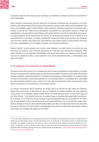 | 122 |                                                                                                Capítulo 2
                                                                                  EXPERIENCIAS EMPRESARIALES




cualquier aspecto del proceso que suponga un problema, porque conocen las problemá-
ticas habituales.

Otra cuestión interesante, que les aleja de las grandes empresas de consultoría, es la ten-
dencia a la subcontratación de tareas en proyectos de desarrollo Web, que consideran muy
poco aconsejable; según Celda Media, cada proyecto necesita apoyarse en partners dife-
rentes, y uno de los males de las empresas consultoras es que tienen cientos o miles de
empleados a los que deben dar trabajo, sean especialistas o no de la actividad que requie-
re cada proyecto. En la mayoría de los casos, las empresas consultoras no se dedican a la
comunicación ni de lejos, y acaban realizando proyectos Web cuya parcela de visualiza-
ción termina siendo ejecutada por informáticos que tienen algún conocimiento precario
de forma autodidacta. Así no debe moverse una empresa dinámica.

Según David, “una empresa, por mucho que trabaje, no suele estar a la altura de una
persona con pasión, hay muchas personas en Internet que desarrollan páginas Web
como hoobie con un nivel de profundidad y de documentación muy superior al de empre-
sas que se dedican a ello, y que cuentan con varios departamentos y empleados para
esta actividad”.



3.   El papel de la innovación en Celda Media

Aunque la tasa de innovación en España es menor que la realizada en otros países, y a pesar
de que la resistencia al cambio sigue siendo la tónica predominante en gran parte del empre-
sariado español, especialmente en la vertiente tecnológica, Celda Media no podría existir
sin que la innovación estuviese presente en su actividad diaria. La realidad de la actividad
de esta empresa confirma que, tanto en el caso de la orientación hacia el producto como
hacia el proceso, la innovación es una práctica diaria.

La mayor innovación de la empresa se dirige hacia la utilización del vídeo en Internet.
Hasta hace dos años, la filosofía era que en Internet los vídeos debían ser muy rápidos,
muy cortos; sin embargo, desde Celda Media se entiende que esto no tiene por qué ser
así. Para David, “si se analiza Internet, se observa que la actitud del espectador es diferen-
te a la de la TV, en Internet no es necesario que la brevedad sea una condición29. En Inter-
net el espectador tiene una actitud activa, le gusta disfrutar con el contenido, juega, ade-
lanta o atrasa en función del contenido del vídeo, por ello, si el vídeo sólo tiene una duración
de cinco minutos, has eliminado la posibilidad que tiene el internauta de poder realizar
ese juego, de navegar, de jugar con el vídeo.”




29  El visionado de películas en streaming (on-line) es un hábito muy difundido ya entre los internautas. El
47,8% de los internautas hacen uso del streaming para ver películas. El mercado on-line en streaming está
ganando más adeptos cada día y se posiciona como una alternativa de calidad a la hora de distribuir y con-
sumir contenidos on-line. [Informe anual sobre el desarrollo de la sociedad de la información en España.
eEspaña 2009. Fundación Orange. Existe una versión en línea en la dirección: <http://www.fundacionorange.es/are-
as/25_publicaciones/e2009.pdf>
 