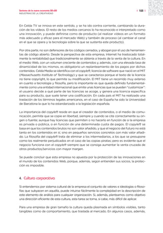Sectores de la nueva economía 20+20                                                     | 123 |
INDUSTRIAS DE LA CREATIVIDAD




En Celda TV se innova en este sentido, y se ha ido contra corriente, cambiando la dura-
ción de los vídeos. El resto de los medios cercanos lo ha reconocido e interpretado como
una innovación, y puede definirse como de producto (al realizar vídeos en un formato
más adecuado y eficaz para el mercado Web) y también de proceso (al cambiar el canal
en el que se opera y la tecnología sobre la que se sustenta este producto).

Por otra parte, no son defensores de los códigos cerrados, y abogan por el uso de herramien-
tas de código abierto. Desde la perspectiva de esta empresa, Internet ha trastocado total-
mente la rentabilidad que tradicionalmente se obtenía a través de la venta de la cultura. En
el medio Web, con un volumen creciente de contenidos y, además, con una elevada tasa de
dinamicidad de los mismos, es obligatorio un replanteamiento de los pagos por dichos
contenidos. Celda Media se identifica con el copyleft, licencia de software que nació en el MIT
(Massachusetts Institute of Technology) y que se caracteriza porque el texto de la licencia
no tiene copyright, lo que permite su modificación. El MIT tiene un recorrido muy extenso
en cuanto a tecnología y filosofía, pero lo importante es que queda definido fundamental-
mente como una entidad internacional que emite unas licencias que se pueden “customizar”:
el usuario decide a qué parte de las licencias se acoge, y genera una licencia específica
para su producto, que suele tener una codificación. En cada país el MIT ha realizado una
traslación de los términos legales americanos, en el caso de España ha sido la Universidad
de Barcelona la que lo ha estandarizado a la legislación española.

La importancia del copyleft reside en que el creador de contenidos, o el medio de comu-
nicación, permite que se copie en libertad, siempre y cuando se cite correctamente su ori-
gen o fuente; aunque hay licencias que permiten o no hacerlo en función de si la empresa
es privada o pública, o en función de una determinada cuota de pagos. El copyleft se
basa en que los contenidos brutos no son valor añadido, y que el negocio del futuro no está
tanto en los contenidos en sí, sino en pequeños servicios concretos con más valor añadi-
do. La filosofía del copyleft trata de eliminar a los intermediarios, a los que se presupone
como los realmente perjudicados en el caso de las copias piratas; pero es evidente que el
negocio funciona con el copyleft siempre que se consiga aumentar la venta cruzada de
otros productos/servicios con mayor margen.

Se puede concluir que esta empresa no apuesta por la protección de las innovaciones en
el mundo de los contenidos Web, porque, además, según entienden sus socios, la protec-
ción es imposible.



4.   Cultura corporativa

Si entendemos por sistema cultural de la empresa el conjunto de valores e ideologías o filoso-
fías que subyacen en aquélla, puede intuirse fácilmente la complejidad en la descripción de
este elemento de análisis para cualquier organización. Si, además, planteamos como objetivo
una dirección eficiente de esta cultura, esta tarea se torna, si cabe, más difícil de aplicar.

Para una empresa de gran tamaño la cultura queda plasmada en símbolos visibles, tanto
tangibles como de comportamiento, que traslada al mercado. En algunos casos, además,
 