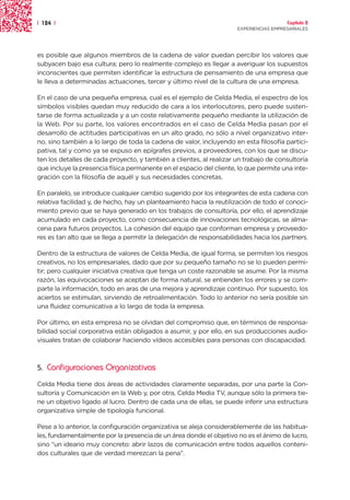 | 124 |                                                                                Capítulo 2
                                                                     EXPERIENCIAS EMPRESARIALES




es posible que algunos miembros de la cadena de valor puedan percibir los valores que
subyacen bajo esa cultura; pero lo realmente complejo es llegar a averiguar los supuestos
inconscientes que permiten identificar la estructura de pensamiento de una empresa que
le lleva a determinadas actuaciones, tercer y último nivel de la cultura de una empresa.

En el caso de una pequeña empresa, cual es el ejemplo de Celda Media, el espectro de los
símbolos visibles quedan muy reducido de cara a los interlocutores, pero puede susten-
tarse de forma actualizada y a un coste relativamente pequeño mediante la utilización de
la Web. Por su parte, los valores encontrados en el caso de Celda Media pasan por el
desarrollo de actitudes participativas en un alto grado, no sólo a nivel organizativo inter-
no, sino también a lo largo de toda la cadena de valor, incluyendo en esta filosofía partici-
pativa, tal y como ya se expuso en epígrafes previos, a proveedores, con los que se discu-
ten los detalles de cada proyecto, y también a clientes, al realizar un trabajo de consultoría
que incluye la presencia física permanente en el espacio del cliente, lo que permite una inte-
gración con la filosofía de aquél y sus necesidades concretas.

En paralelo, se introduce cualquier cambio sugerido por los integrantes de esta cadena con
relativa facilidad y, de hecho, hay un planteamiento hacia la reutilización de todo el conoci-
miento previo que se haya generado en los trabajos de consultoría, por ello, el aprendizaje
acumulado en cada proyecto, como consecuencia de innovaciones tecnológicas, se alma-
cena para futuros proyectos. La cohesión del equipo que conforman empresa y proveedo-
res es tan alto que se llega a permitir la delegación de responsabilidades hacia los partners.

Dentro de la estructura de valores de Celda Media, de igual forma, se permiten los riesgos
creativos, no los empresariales, dado que por su pequeño tamaño no se lo pueden permi-
tir; pero cualquier iniciativa creativa que tenga un coste razonable se asume. Por la misma
razón, las equivocaciones se aceptan de forma natural, se entienden los errores y se com-
parte la información, todo en aras de una mejora y aprendizaje continuo. Por supuesto, los
aciertos se estimulan, sirviendo de retroalimentación. Todo lo anterior no sería posible sin
una fluidez comunicativa a lo largo de toda la empresa.

Por último, en esta empresa no se olvidan del compromiso que, en términos de responsa-
bilidad social corporativa están obligados a asumir, y por ello, en sus producciones audio-
visuales tratan de colaborar haciendo vídeos accesibles para personas con discapacidad.



5.   Configuraciones Organizativas
Celda Media tiene dos áreas de actividades claramente separadas, por una parte la Con-
sultoría y Comunicación en la Web y, por otra, Celda Media TV, aunque sólo la primera tie-
ne un objetivo ligado al lucro. Dentro de cada una de ellas, se puede inferir una estructura
organizativa simple de tipología funcional.

Pese a lo anterior, la configuración organizativa se aleja considerablemente de las habitua-
les, fundamentalmente por la presencia de un área donde el objetivo no es el ánimo de lucro,
sino “un ideario muy concreto: abrir lazos de comunicación entre todos aquellos conteni-
dos culturales que de verdad merezcan la pena”.
 