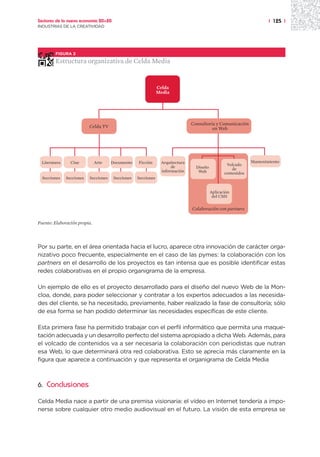 Sectores de la nueva economía 20+20                                                                                    | 125 |
INDUSTRIAS DE LA CREATIVIDAD




         FIGURA 2

         Estructura organizativa de Celda Media


                                                                Celda
                                                                Media




                                                                                Consultoría y Comunicación
                           Celda TV                                                       en Web




  Literatura     Cine         Arte     Documento    Ficción      Arquitectura                                  Mantenimiento
                                                                                                   Volcado
                                                                      de          Diseño              de
                                                                 información       Web            contenidos
  Secciones    Secciones   Secciones    Secciones   Secciones


                                                                                           Aplicación
                                                                                            del CMS

                                                                                Colaboración con partners


Fuente: Elaboración propia.




Por su parte, en el área orientada hacia el lucro, aparece otra innovación de carácter orga-
nizativo poco frecuente, especialmente en el caso de las pymes: la colaboración con los
partners en el desarrollo de los proyectos es tan intensa que es posible identificar estas
redes colaborativas en el propio organigrama de la empresa.

Un ejemplo de ello es el proyecto desarrollado para el diseño del nuevo Web de la Mon-
cloa, donde, para poder seleccionar y contratar a los expertos adecuados a las necesida-
des del cliente, se ha necesitado, previamente, haber realizado la fase de consultoría; sólo
de esa forma se han podido determinar las necesidades específicas de este cliente.

Esta primera fase ha permitido trabajar con el perfil informático que permita una maque-
tación adecuada y un desarrollo perfecto del sistema apropiado a dicha Web. Además, para
el volcado de contenidos va a ser necesaria la colaboración con periodistas que nutran
esa Web, lo que determinará otra red colaborativa. Esto se aprecia más claramente en la
figura que aparece a continuación y que representa el organigrama de Celda Media



6.   Conclusiones

Celda Media nace a partir de una premisa visionaria: el vídeo en Internet tendería a impo-
nerse sobre cualquier otro medio audiovisual en el futuro. La visión de esta empresa se
 