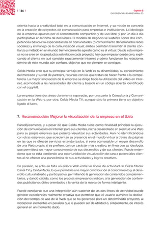 | 126 |                                                                               Capítulo 2
                                                                    EXPERIENCIAS EMPRESARIALES




orienta hacia la creatividad total en la comunicación en Internet, y su misión se concreta
en la creación de proyectos de comunicación para empresas e instituciones. La ideología
de la empresa apuesta por el conocimiento compartido y de uso libre, y por un día a día
participativo en la toma de decisiones. El modelo de negocio se sustenta sobre dos com-
petencias básicas: la especialización en comunidades (o comúnmente denominadas redes
sociales) y el manejo de la comunicación visual; ambas permiten transmitir al cliente con-
fianza y método en un mundo tremendamente agreste como es el virtual. Desde esta empre-
sa no se cree en los productos estrella; en cada proyecto hay que empezar desde cero, expli-
cando al cliente en qué consiste exactamente Internet y cómo funcionan las relaciones
dentro de este mundo aún confuso, objetivo que no siempre se consigue.

Celda Media cree que su principal ventaja en la Web es su dinamicidad, su conocimiento
del mercado y su red de partners, recursos con los que tratan de hacer frente a la compe-
tencia. La mayor innovación de la empresa se dirige hacia la utilización del vídeo en Inter-
net, acomodada a las necesidades del cliente y basada en un código abierto identificado
con el copyleft.

La empresa tiene dos áreas claramente separadas, por una parte la Consultoría y Comuni-
cación en la Web y, por otra, Celda Media TV; aunque sólo la primera tiene un objetivo
ligado al lucro.



7.   Recomendación: Mejorar la visualización de la empresa en el Web

Paradójicamente, y a pesar de que Celda Media tiene como finalidad principal la ejecu-
ción de comunicación en Internet para sus clientes, no ha desarrollado en plenitud una Web
para su propia empresa que permita visualizar sus actividades. Aun no identificándose
con otras empresas, que acrecientan su presencia en el mundo virtual a través de páginas
en las que se ofrecen servicios estandarizados, sí sería aconsejable un mayor desarrollo
de una Web propia, si se prefiere, con un carácter más creativo, en línea con su ideología,
que permitiese un mayor conocimiento de sus desarrollos y de sus clientes. Puede enten-
derse que se está perdiendo una oportunidad de visualización de cara a potenciales clien-
tes al no ofrecer una panorámica de sus actividades y logros creativos.

En paralelo, se echa en falta un enlace Web entre las líneas de actividad de Celda Media:
Canal TV y Celda Media, lo que permitiría una mayor contribución al conocimiento y al desa-
rrollo cultural abierto y participativo, permitiendo la generación de contenidos complemen-
tarios, y dando cabida, como los propios empresarios indican, a la generación de conteni-
dos publicitarios útiles orientados a la venta de la marca de forma inteligente.

Puede concluirse que una integración aún superior de las dos líneas de actividad puede
generar experiencias realmente creativa que permitan que el usuario aumente la dedica-
ción del tiempo de uso de la Web que se ha generado para un determinado proyecto, al
incorporar elementos en paralelo que le pueden ser de utilidad o, simplemente, de interés
general en un momento dado.
 