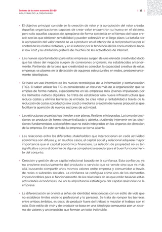 Sectores de la nueva economía 20+20                                                     | 11 |
INDUSTRIAS DE LA CREATIVIDAD




· El objetivo principal consiste en la creación de valor y la apropiación del valor creado.
  Aquellas organizaciones capaces de crear valor encuentran su hueco en el sistema,
  pero solo aquellas capaces de apropiarse de forma sostenida en el tiempo del valor cre-
  ado son las que obtienen rentabilidad y pueden sobrevivir en el largo plazo. La batalla por
  la apropiación del valor creado se va a producir en el interior de la red productiva por el
  control de los nodos rentables, y en el exterior por la tendencia de los consumidores hacia
  el low cost y la utilización gratuita de muchas de las actividades de Internet.

· Las nuevas oportunidades para estas empresas surgen de una elevada creatividad dado
  que las ideas del negocio surgen de conexiones originales, no establecidas anterior-
  mente. Partiendo de la base que creatividad es conectar, la capacidad creativa de estas
  empresas se plasma en la detección de agujeros estructurales en redes, predominante-
  mente ideológicas.

· Se hace un uso intensivo de las nuevas tecnologías de la información y comunicación
  (TIC). El saber utilizar las TIC es considerado un recurso más de la organización que se
  emplea de forma natural, especialmente en las empresas más jóvenes impulsadas por
  los llamados nativos digitales. Se trata de establecer una nueva infraestructura que
  reduce costes y elimina barreras de entrada. Se crea valor y rentabilidad a través de la
  reducción de costes (productos low cost) o mediante creación de nuevas propuestas que
  facilitan la aparición de nuevos sectores de actividad.

· Las estructuras organizativas tienden a ser planas, flexibles e integradas. La toma de deci-
  siones se produce de forma descentralizada y abierta, pudiendo intervenir en las deci-
  siones fundamentales stakeholders que no están integrados en los órganos de dirección
  de la empresa. En este sentido, la empresa se torna abierta.

· Las relaciones entre los diferentes stakeholders que interaccionan en cada actividad
  económica son difusas y, en muchos casos, el capital social y relacional adquiere mayor
  importancia que el capital económico financiero. La relación de propiedad no es tan
  significativa como el dominio de alguna competencia esencial para el buen funcionamien-
  to del conjunto.

· Creación y gestión de un capital relacional basado en la confianza. Esta confianza, ya
  no proviene exclusivamente del producto o servicio que se vende sino que va más
  allá, buscando compartir unos mismos valores entre empresa y consumidor a través
  de redes o subredes sociales. La confianza se configura como uno de los elementos
  imprescindibles para el funcionamiento de las relaciones en las que están basadas estas
  actividades económicas, de ahí la importancia estratégica del capital relacional de la
  empresa.

· La diferenciación se orienta a señas de identidad relacionadas con un estilo de vida que
  no establece límites entre lo profesional y lo personal. Se trata de romper las barreras
  entre ambos ámbitos, es decir, de producir fuera del trabajo y mezclar el trabajo con el
  ocio. Este estilo de vivir y de producir se basa en una ideología compuesta por un siste-
  ma de valores y un propósito que forman un todo indivisible.
 