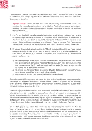 | 128 |                                                                                 Capítulo 2
                                                                      EXPERIENCIAS EMPRESARIALES




La respuesta a los retos planteados en la visión y en la misión, viene reflejada en la siguien-
te semblanza, que recoge algunos de los hitos más relevantes de los diez años transcurri-
dos desde su creación:

1.   Agencia FREAK, celebra en 2010 su décimo aniversario y estrena el año con su pre-
     sencia en los mercados de Sundance y el prestigioso Festival Internacional de Cortome-
     trajes de Clermont-Ferrand, considerado el “Cannes” del Cortometraje, al cual lleva acu-
     diendo desde 2003.

2. Los Cortos distribuidos por la Agencia, han estado nominados a los Oscar, han ganado
   el “Premio Goya” en varias ocasiones, la “Espiga de Plata” de Valladolid, el “Premio de la
   Academia Europea de Cine”, el propio “Sundance” o el “Premio UIP” en Venecia, entre
   otros; y Eduardo Chapero-Jackson, Álvaro Pastor y Antonio Naharro, Álex Pastor, Jorge
   Torregrossa o Mateo Gil son algunos de los directores que han trabajado con FREAK.

3. El trabajo desarrollado por el equipo de FREAK, ha sido distinguido con hasta cuatro
   premios en estos últimos años, como el “Premio MIRADAS”, que otorga el Festival de
   Cine Inédito de Mérida, o el “Premio Eurowards”, que reconocía en 2001 el carácter
   pionero del proyecto.

     a) En segundo lugar, en el capital humano de la Empresa. Así, si analizamos las perso-
        nas que integran la compañía, nos encontramos que, con siete personas, tenemos
        una buena representación nacional e internacional. Además, entendemos que esto
        se explica por al menos tres motivos:
     b) El cine es una herramienta de creación y difusión de la creación cultural humana,
        un imán que les unió en un momento determinado.
     c) Por el amor que cada uno de ellos profesaba a dicho medio.

Entendemos también que, sin el concurso del azar, sería imposible que hubieran coincidi-
do este grupo de personas abierto a emprender un proyecto, en principio descabellado,
como crear una empresa de difusión de cine para todo el mundo, desde una ciudad tradi-
cionalmente ajena al mundo del cine.

En tercer lugar, el éxito se sustenta en la capacidad de adaptación continua de la Empresa
a las condiciones del mercado y al desarrollo de Internet: al haberse convertido, este últi-
mo, en un instrumento fundamental para difundir, comprar, vender y disfrutar del cine en
formato corto. Esto se ve favorecido porque la Agencia Freak es una mini-empresa, que pue-
de focalizar y dirigir su atención hacia los indicadores que orientan los caminos por los que
circulan los gustos de los consumidores de cine y, sobre todo, de los más jóvenes.

En cuarto lugar, la capacidad de adelantarse, de emprender y de crear un modelo de
negocio capaz de ofrecer un formato de comercialización profesionalizado, con un gran
nivel de calidad que no existía y que estaba siendo demandado por los profesionales de
la creación cinematográfica, esto, unido a lo anterior, ha permitido conseguir que una empre-
sa pequeña con muy pocos recursos, desde una capital de provincia periférica, haya
logrado lo que parecía imposible diez años atrás.
 