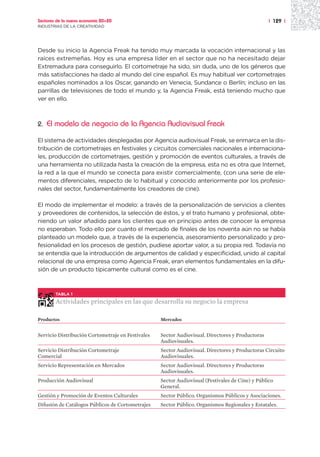 Sectores de la nueva economía 20+20                                                               | 129 |
INDUSTRIAS DE LA CREATIVIDAD




Desde su inicio la Agencia Freak ha tenido muy marcada la vocación internacional y las
raíces extremeñas. Hoy es una empresa líder en el sector que no ha necesitado dejar
Extremadura para conseguirlo. El cortometraje ha sido, sin duda, uno de los géneros que
más satisfacciones ha dado al mundo del cine español. Es muy habitual ver cortometrajes
españoles nominados a los Oscar, ganando en Venecia, Sundance o Berlín; incluso en las
parrillas de televisiones de todo el mundo y, la Agencia Freak, está teniendo mucho que
ver en ello.



2.   El modelo de negocio de la Agencia Audiovisual Freak

El sistema de actividades desplegadas por Agencia audiovisual Freak, se enmarca en la dis-
tribución de cortometrajes en festivales y circuitos comerciales nacionales e internaciona-
les, producción de cortometrajes, gestión y promoción de eventos culturales, a través de
una herramienta no utilizada hasta la creación de la empresa, esta no es otra que Internet,
la red a la que el mundo se conecta para existir comercialmente, (con una serie de ele-
mentos diferenciales, respecto de lo habitual y conocido anteriormente por los profesio-
nales del sector, fundamentalmente los creadores de cine).

El modo de implementar el modelo: a través de la personalización de servicios a clientes
y proveedores de contenidos, la selección de éstos, y el trato humano y profesional, obte-
niendo un valor añadido para los clientes que en principio antes de conocer la empresa
no esperaban. Todo ello por cuanto el mercado de finales de los noventa aún no se había
planteado un modelo que, a través de la experiencia, asesoramiento personalizado y pro-
fesionalidad en los procesos de gestión, pudiese aportar valor, a su propia red. Todavía no
se entendía que la introducción de argumentos de calidad y especificidad, unido al capital
relacional de una empresa como Agencia Freak, eran elementos fundamentales en la difu-
sión de un producto típicamente cultural como es el cine.



        TABLA 1

        Actividades principales en las que desarrolla su negocio la empresa

Productos                                          Mercados


Servicio Distribución Cortometraje en Festivales   Sector Audiovisual. Directores y Productoras
                                                   Audiovisuales.
Servicio Distribución Cortometraje                 Sector Audiovisual. Directores y Productoras Circuito
Comercial                                          Audiovisuales.
Servicio Representación en Mercados                Sector Audiovisual. Directores y Productoras
                                                   Audiovisuales.
Producción Audiovisual                             Sector Audiovisual (Festivales de Cine) y Público
                                                   General.
Gestión y Promoción de Eventos Culturales          Sector Público. Organismos Públicos y Asociaciones.
Difusión de Catálogos Públicos de Cortometrajes    Sector Público. Organismos Regionales y Estatales.
 
