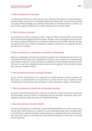 Sectores de la nueva economía 20+20                                                     | 131 |
INDUSTRIAS DE LA CREATIVIDAD




1.   Área de distribución en festivales

La distribución final de los cortos de cine en los distintos Festivales en los que participa la
Agencia Freak, hoy por hoy, es inevitable hacerla físicamente. Bien, pues de esta actividad
se encarga Mónica Gallego, que además está ligada a la empresa desde su creación, ya
que fundó la Agencia FREAK junto a Millán Vázquez-Ortiz en el año 2000.


2.   Área de ventas y proyectos

La dirección de ventas y proyectos está a cargo de Millán Vázquez-Ortiz, que además
ejerce las funciones de gerencia de la empresa. También, como se ha dicho en el punto ante-
rior, fundó la Agencia FREAK junto con Mónica Gallego en el año 2000. Además de viajar
en representación de la Agencia, actualizo los blogs y participo en un programa de difu-
sión del cine en la Radio.


3.   Área de coordinación y distribución en festivales internacionales

Dada la complejidad creciente que produce la gestión de la distribución del cine en los
Festivales Internacionales, por la proliferación de éstos y por el volumen de cortometrajes
que maneja la Agencia, se hace necesaria una gestión lo más ordenada posible de la dis-
tribución, en aras de la calidad del servicio que presta la Agencia. Esta actividad es lleva-
da a cabo por Elisabeth Ferber.


4.   Área de International Sales and Projects Assistant

Por los mismos motivos que se han expuesto en el punto anterior, se hace necesaria una
dedicación y especialización en la promoción y venta del cine que la Agencia Freak
comercializa en los festivales internacionales. A dicha actividad se dedica Tomás Galano.


5.   Área de coordinación y distribución en festivales nacionales

El volumen de actividad, generado y expuesto en el punto número tres para los mercados
internacionales, tiene una similar contrapartida para los mercados nacionales, dicha com-
plejidad se atiende desde este área por Elisabet Hernández.


6.   Área de coordinación de administración

Cuando la actividad de una empresa consiste fundamentalmente en actuar en los proce-
sos de otras, interviniendo en su cadena de valor, entendemos que sólo es posible hacer-
lo eficazmente si, además de aportar valor al proceso, se consigue reducir los costes de ges-
tión, pues bien, éste es el cometido del Área de Administración, al frente de la cual está
Nacho Navarrete.
 