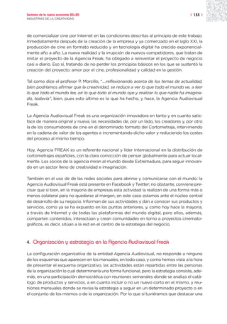 Sectores de la nueva economía 20+20                                                    | 133 |
INDUSTRIAS DE LA CREATIVIDAD




de comercializar cine por Internet en las condiciones descritas al principio de este trabajo.
Inmediatamente después de la creación de la empresa y ya comenzado en el siglo XXI, la
producción de cine en formato reducido y en tecnología digital ha crecido exponencial-
mente año a año. La nueva realidad y la irrupción de nuevos competidores, que tratan de
imitar el proyecto de la Agencia Freak, ha obligado a reinventar el proyecto de negocio
casi a diario. Eso sí, tratando de no perder los principios básicos en los que se sustentó la
creación del proyecto: amor por el cine, profesionalidad y calidad en la gestión.

Tal como dice el profesor P. Morcillo, “....reflexionando acerca de los temas de actualidad,
bien podríamos afirmar que la creatividad, se reduce a ver lo que todo el mundo ve, a leer
lo que todo el mundo lee, oír lo que todo el mundo oye y realizar lo que nadie ha imagina-
do, todavía”, bien, pues esto último es lo que ha hecho, y hace, la Agencia Audiovisual
Freak.

La Agencia Audiovisual Freak es una organización innovadora en tanto y en cuanto satis-
face de manera original y nueva, las necesidades de, por un lado, los creadores y, por otro
la de los consumidores de cine en el denominado formato del Cortometraje, interviniendo
en la cadena de valor de los agentes e incrementando dicho valor y reduciendo los costes
del proceso al mismo tiempo.

Hoy, Agencia FREAK es un referente nacional y líder internacional en la distribución de
cortometrajes españoles, con la clara convicción de pensar globalmente para actuar local-
mente. Los socios de la agencia miran al mundo desde Extremadura, para seguir innovan-
do en un sector lleno de creatividad e imaginación.

También en el uso de de las redes sociales para abrirse y comunicarse con el mundo: la
Agencia Audiovisual Freak está presente en Facebook y Twitter; no obstante, conviene pre-
cisar que si bien, en la mayoría de empresas esta actividad la realizan de una forma más o
menos colateral para no quedarse al margen, en este caso estamos ante el núcleo central
de desarrollo de su negocio. Informan de sus actividades y dan a conocer sus productos y
servicios, como ya se ha expuesto en los puntos anteriores, y, como hoy hace la mayoría,
a través de Internet y de todas las plataformas del mundo digital, pero ellos, además,
comparten contenidos, interactúan y crean comunidades en torno a proyectos cinemato-
gráficos, es decir, sitúan a la red en el centro de la estrategia del negocio.



4.   Organización y estrategia en la Agencia Audiovisual Freak

La configuración organizativa de la entidad Agencia Audiovisual, no responde a ninguno
de los esquemas que aparecen en los manuales; en todo caso, y como hemos visto a la hora
de presentar el esquema organizativo, las actividades están repartidas entre las personas
de la organización lo cual determinaría una forma funcional, pero la estrategia consiste, ade-
más, en una participación democrática con reuniones semanales donde se analiza el catá-
logo de productos y servicios, a en cuanto incluir o no un nuevo corto en el mismo, y reu-
niones mensuales donde se revisa la estrategia a seguir en un determinado proyecto o en
el conjunto de los mismos o de la organización. Por lo que si tuviéramos que destacar una
 