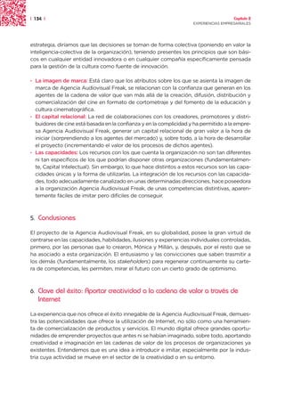 | 134 |                                                                               Capítulo 2
                                                                    EXPERIENCIAS EMPRESARIALES




estrategia, diríamos que las decisiones se toman de forma colectiva (poniendo en valor la
inteligencia-colectiva de la organización), teniendo presentes los principios que son bási-
cos en cualquier entidad innovadora o en cualquier compañía específicamente pensada
para la gestión de la cultura como fuente de innovación.

· La imagen de marca: Está claro que los atributos sobre los que se asienta la imagen de
  marca de Agencia Audiovisual Freak, se relacionan con la confianza que generan en los
  agentes de la cadena de valor que van más allá de la creación, difusión, distribución y
  comercialización del cine en formato de cortometraje y del fomento de la educación y
  cultura cinematográfica.
· El capital relacional: La red de colaboraciones con los creadores, promotores y distri-
  buidores de cine está basada en la confianza y en la complicidad y ha permitido a la empre-
  sa Agencia Audiovisual Freak, generar un capital relacional de gran valor a la hora de
  iniciar (sorprendiendo a los agentes del mercado) y, sobre todo, a la hora de desarrollar
  el proyecto (incrementando el valor de los procesos de dichos agentes).
· Las capacidades: Los recursos con los que cuenta la organización no son tan diferentes
  ni tan específicos de los que podrían disponer otras organizaciones (fundamentalmen-
  te, Capital Intelectual). Sin embargo, lo que hace distintos a estos recursos son las capa-
  cidades únicas y la forma de utilizarlas. La integración de los recursos con las capacida-
  des, todo adecuadamente canalizado en unas determinadas direcciones, hace poseedora
  a la organización Agencia Audiovisual Freak, de unas competencias distintivas, aparen-
  temente fáciles de imitar pero difíciles de conseguir.



5.   Conclusiones

El proyecto de la Agencia Audiovisual Freak, en su globalidad, posee la gran virtud de
centrarse en las capacidades, habilidades, ilusiones y experiencias individuales controladas,
primero, por las personas que lo crearon, Mónica y Millán, y, después, por el resto que se
ha asociado a esta organización. El entusiasmo y las convicciones que saben trasmitir a
los demás (fundamentalmente, los stakeholders) para regenerar continuamente su carte-
ra de competencias, les permiten, mirar el futuro con un cierto grado de optimismo.



6.   Clave del éxito: Aportar creatividad a la cadena de valor a través de
     Internet
La experiencia que nos ofrece el éxito innegable de la Agencia Audiovisual Freak, demues-
tra las potencialidades que ofrece la utilización de Internet, no sólo como una herramien-
ta de comercialización de productos y servicios. El mundo digital ofrece grandes oportu-
nidades de emprender proyectos que antes ni se habían imaginado, sobre todo, aportando
creatividad e imaginación en las cadenas de valor de los procesos de organizaciones ya
existentes. Entendemos que es una idea a introducir e imitar, especialmente por la indus-
tria cuya actividad se mueve en el sector de la creatividad o en su entorno.
 