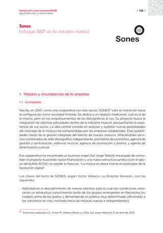 Sectores de la nueva economía 20+20                                                                       | 135 |
INDUSTRIAS DE LA CREATIVIDAD




Sones
Enfoque 360º en la industria musical




1.     Historia y circunstancias de la empresa
1.1.   La empresa

Nacida, en 2001, como una cooperativa con tres socios, SONES31 está en transición hacia
la configuración como sociedad limitada. Se dedica a un negocio tradicional, cual es el de
la música, pero sin los anquilosamientos de las discográficas al uso. Su proyecto busca la
integración de distintas actividades dentro de la industria musical, aprovechando la expe-
riencia de sus socios. La idea central consiste en explorar y explotar nuevas posibilidades
del mercado de la música mal comprendidas por las empresas establecidas. Esas posibili-
dades nacen de la gestión integrada del talento de nuevos músicos, ofreciéndoles servi-
cios combinados de sello discográfico independiente, promotora de conciertos, agencia de
gestión y contratación, editorial musical, agencia de promoción y prensa, y agente de
dinamización cultural.

Esa cooperativa ha encontrado un business angel (Sol Jorge Nebot) encargada de conso-
lidar el proyecto buscando nueva financiación y una nueva estructura jurídica (con el apo-
yo del bufete RCDA) sin perder la frescura. “La música es ahora mismo el explorador de la
revolución digital”.

Las claves del éxito de SONES, según Víctor Velasco –su Director General–, son las
siguientes:

· Habilidad en el descubrimiento de nuevos talentos, para lo cual son condiciones nece-
  sarias un exhaustivo conocimiento tanto de los grupos emergentes en Barcelona (su
  ciudad) como de los gustos y demandas de un público muy determinado (aficionado a
  los conciertos en vivo, inclinado hacia las músicas nuevas e independientes).


31
     Entrevista realizada a D. Víctor M. Velasco Barea y a Dña. Sol Jorge Nebot el 21 de abril de 2010.
 