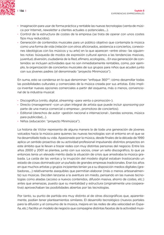 | 136 |                                                                                Capítulo 2
                                                                     EXPERIENCIAS EMPRESARIALES




· Imaginación para usar de forma práctica y rentable las nuevas tecnologías (venta de músi-
  ca por Internet, newsletter a clientes actuales o potenciales,...).
· Control de la estructura de costes de la empresa (se trata de operar con unos costes
  fijos muy reducidos).
· Generación de contenidos musicales para un público objetivo que contempla la música
  como una forma de vida (relación con otros aficionados, asistencia a conciertos, conexio-
  nes ideológicas con los músicos y su arte) en la que aparecen –entre otras– las siguien-
  tes notas: búsqueda de modos de expresión cultural ajenos a las tendencias masivas,
  juventud, diversión, ciudadanía de la Red, efímero, ecologista,... En esa generación de con-
  tenidos se incluyen actividades que no son inmediatamente rentables, como, por ejem-
  plo, la organización de conciertos musicales de sus grupos para niños que acuden junto
  con sus jóvenes padres (el denominado “proyecto Minimúsica”).

En suma, esto se condensa en lo que denominan “enfoque 360°”: cómo desarrollar todas
las posibilidades culturales y comerciales de la música creada por sus artistas. Esto impli-
ca inventar nuevas opciones comerciales a partir del esquema, más o menos, convencio-
nal de la industria musical:

· Discográfica (vinilo, digital, streaming –para venta o promoción–).
· Directo (management –con un plan integral de artista que puede incluir sponsoring por
  parte de una marca comercial o empresa–, promotora de conciertos).
· Editorial (derechos de autor –gestión nacional e internacional–, bandas sonoras, música
  para publicidad,...).
· Niños (educación: “proyecto Minimúsica”).

La historia de Víctor representa de alguna manera la de toda una generación de jóvenes
volcados hacia la música para quienes las nuevas tecnologías son el entorno en el que se
ha desarrollado toda su vida. Apasionado por la música, desde finales de la década de 1990
aplica un sentido proactivo de su actividad profesional impulsando distintos proyectos en
este ámbito que le llevan a trazar redes con muy distintas personas del negocio. Entre los
años 2000 y 2001 se plantea, junto con sus socios, crear un sello discográfico, lo que ya
entonces tenía un elevado mérito dada la situación de crisis que arrastraba la música gra-
bada. La caída de las ventas y la irrupción del modelo digital estaban trastocando un
estado de cosas dominado por un puñado de grandes empresas tradicionales. Eran los años
en que muchos artistas y grupos incipientes tenían ya a su disposición medios digitales (gra-
badoras,...) relativamente asequibles que permitían elaborar (más o menos artesanalmen-
te) sus músicas. Deciden lanzarse a la aventura sin miedo, pensando en las nuevas tecno-
logías como aliadas (acceso a nuevos contenidos, difusión masiva, ahorro de costes, etc.)
antes que amenazas, puesto que su mentalidad y estructura (originalmente una coopera-
tiva) aprovechaban las posibilidades abiertas por las tecnologías.

Por tanto, su punto de partida era muy distinto al de otras discográficas que, aparente-
mente, podían tener planteamientos similares. El desarrollo tecnológico (nuevos portales
para la difusión y el consumo de la música, mejora en las redes de alta velocidad en Espa-
ña, etc.) facilita un modelo de negocio que compagine distintas facetas de la actividad musi-
 