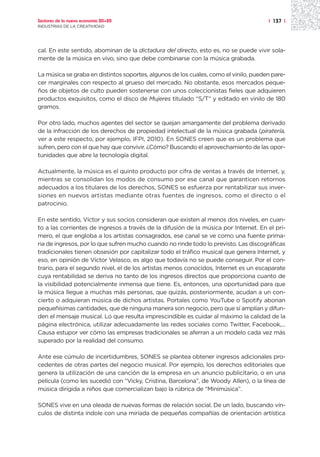 Sectores de la nueva economía 20+20                                                   | 137 |
INDUSTRIAS DE LA CREATIVIDAD




cal. En este sentido, abominan de la dictadura del directo, esto es, no se puede vivir sola-
mente de la música en vivo, sino que debe combinarse con la música grabada.

La música se graba en distintos soportes, algunos de los cuales, como el vinilo, pueden pare-
cer marginales con respecto al grueso del mercado. No obstante, esos mercados peque-
ños de objetos de culto pueden sostenerse con unos coleccionistas fieles que adquieren
productos exquisitos, como el disco de Mujeres titulado “S/T” y editado en vinilo de 180
gramos.

Por otro lado, muchos agentes del sector se quejan amargamente del problema derivado
de la infracción de los derechos de propiedad intelectual de la música grabada (piratería,
ver a este respecto, por ejemplo, IFPI, 2010). En SONES creen que es un problema que
sufren, pero con el que hay que convivir. ¿Cómo? Buscando el aprovechamiento de las opor-
tunidades que abre la tecnología digital.

Actualmente, la música es el quinto producto por cifra de ventas a través de Internet, y,
mientras se consolidan los modos de consumo por ese canal que garanticen retornos
adecuados a los titulares de los derechos, SONES se esfuerza por rentabilizar sus inver-
siones en nuevos artistas mediante otras fuentes de ingresos, como el directo o el
patrocinio.

En este sentido, Víctor y sus socios consideran que existen al menos dos niveles, en cuan-
to a las corrientes de ingresos a través de la difusión de la música por Internet. En el pri-
mero, el que engloba a los artistas consagrados, ese canal se ve como una fuente prima-
ria de ingresos, por lo que sufren mucho cuando no rinde todo lo previsto. Las discográficas
tradicionales tienen obsesión por capitalizar todo el tráfico musical que genera Internet, y
eso, en opinión de Víctor Velasco, es algo que todavía no se puede conseguir. Por el con-
trario, para el segundo nivel, el de los artistas menos conocidos, Internet es un escaparate
cuya rentabilidad se deriva no tanto de los ingresos directos que proporciona cuanto de
la visibilidad potencialmente inmensa que tiene. Es, entonces, una oportunidad para que
la música llegue a muchas más personas, que quizás, posteriormente, acudan a un con-
cierto o adquieran música de dichos artistas. Portales como YouTube o Spotify abonan
pequeñísimas cantidades, que de ninguna manera son negocio, pero que sí amplían y difun-
den el mensaje musical. Lo que resulta imprescindible es cuidar al máximo la calidad de la
página electrónica, utilizar adecuadamente las redes sociales como Twitter, Facebook,...
Causa estupor ver cómo las empresas tradicionales se aferran a un modelo cada vez más
superado por la realidad del consumo.

Ante ese cúmulo de incertidumbres, SONES se plantea obtener ingresos adicionales pro-
cedentes de otras partes del negocio musical. Por ejemplo, los derechos editoriales que
genera la utilización de una canción de la empresa en un anuncio publicitario, o en una
película (como les sucedió con “Vicky, Cristina, Barcelona”, de Woody Allen), o la línea de
música dirigida a niños que comercializan bajo la rúbrica de “Minimúsica”.

SONES vive en una oleada de nuevas formas de relación social. De un lado, buscando vín-
culos de distinta índole con una miríada de pequeñas compañías de orientación artística
 