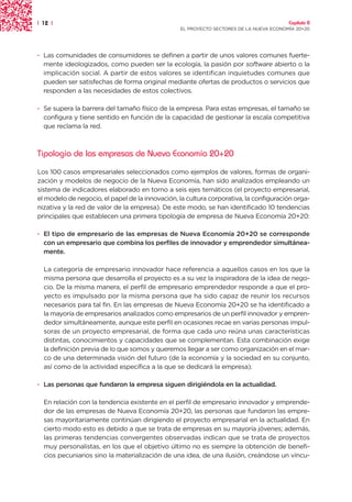 | 12 |                                                                                  Capítulo 0
                                                 EL PROYECTO SECTORES DE LA NUEVA ECONOMÍA 20+20




· Las comunidades de consumidores se definen a partir de unos valores comunes fuerte-
  mente ideologizados, como pueden ser la ecología, la pasión por software abierto o la
  implicación social. A partir de estos valores se identifican inquietudes comunes que
  pueden ser satisfechas de forma original mediante ofertas de productos o servicios que
  responden a las necesidades de estos colectivos.

· Se supera la barrera del tamaño físico de la empresa. Para estas empresas, el tamaño se
  configura y tiene sentido en función de la capacidad de gestionar la escala competitiva
  que reclama la red.



Tipología de las empresas de Nueva Economía 20+20

Los 100 casos empresariales seleccionados como ejemplos de valores, formas de organi-
zación y modelos de negocio de la Nueva Economía, han sido analizados empleando un
sistema de indicadores elaborado en torno a seis ejes temáticos (el proyecto empresarial,
el modelo de negocio, el papel de la innovación, la cultura corporativa, la configuración orga-
nizativa y la red de valor de la empresa). De este modo, se han identificado 10 tendencias
principales que establecen una primera tipología de empresa de Nueva Economía 20+20:

· El tipo de empresario de las empresas de Nueva Economía 20+20 se corresponde
  con un empresario que combina los perfiles de innovador y emprendedor simultánea-
  mente.

  La categoría de empresario innovador hace referencia a aquellos casos en los que la
  misma persona que desarrolla el proyecto es a su vez la inspiradora de la idea de nego-
  cio. De la misma manera, el perfil de empresario emprendedor responde a que el pro-
  yecto es impulsado por la misma persona que ha sido capaz de reunir los recursos
  necesarios para tal fin. En las empresas de Nueva Economía 20+20 se ha identificado a
  la mayoría de empresarios analizados como empresarios de un perfil innovador y empren-
  dedor simultáneamente, aunque este perfil en ocasiones recae en varias personas impul-
  soras de un proyecto empresarial, de forma que cada uno reúna unas características
  distintas, conocimientos y capacidades que se complementan. Esta combinación exige
  la definición previa de lo que somos y queremos llegar a ser como organización en el mar-
  co de una determinada visión del futuro (de la economía y la sociedad en su conjunto,
  así como de la actividad específica a la que se dedicará la empresa).

· Las personas que fundaron la empresa siguen dirigiéndola en la actualidad.

  En relación con la tendencia existente en el perfil de empresario innovador y emprende-
  dor de las empresas de Nueva Economía 20+20, las personas que fundaron las empre-
  sas mayoritariamente continúan dirigiendo el proyecto empresarial en la actualidad. En
  cierto modo esto es debido a que se trata de empresas en su mayoría jóvenes; además,
  las primeras tendencias convergentes observadas indican que se trata de proyectos
  muy personalistas, en los que el objetivo último no es siempre la obtención de benefi-
  cios pecuniarios sino la materialización de una idea, de una ilusión, creándose un víncu-
 