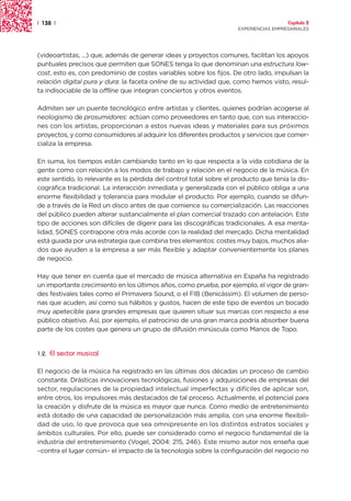 | 138 |                                                                                Capítulo 2
                                                                     EXPERIENCIAS EMPRESARIALES




(videoartistas, ...) que, además de generar ideas y proyectos comunes, facilitan los apoyos
puntuales precisos que permiten que SONES tenga lo que denominan una estructura low-
cost, esto es, con predominio de costes variables sobre los fijos. De otro lado, impulsan la
relación digital pura y dura: la faceta online de su actividad que, como hemos visto, resul-
ta indisociable de la offline que integran conciertos y otros eventos.

Admiten ser un puente tecnológico entre artistas y clientes, quienes podrían acogerse al
neologismo de prosumidores: actúan como proveedores en tanto que, con sus interaccio-
nes con los artistas, proporcionan a estos nuevas ideas y materiales para sus próximos
proyectos, y como consumidores al adquirir los diferentes productos y servicios que comer-
cializa la empresa.

En suma, los tiempos están cambiando tanto en lo que respecta a la vida cotidiana de la
gente como con relación a los modos de trabajo y relación en el negocio de la música. En
este sentido, lo relevante es la pérdida del control total sobre el producto que tenía la dis-
cográfica tradicional. La interacción inmediata y generalizada con el público obliga a una
enorme flexibilidad y tolerancia para modular el producto. Por ejemplo, cuando se difun-
de a través de la Red un disco antes de que comience su comercialización. Las reacciones
del público pueden alterar sustancialmente el plan comercial trazado con antelación. Este
tipo de acciones son difíciles de digerir para las discográficas tradicionales. A esa menta-
lidad, SONES contrapone otra más acorde con la realidad del mercado. Dicha mentalidad
está guiada por una estrategia que combina tres elementos: costes muy bajos, muchos alia-
dos que ayuden a la empresa a ser más flexible y adaptar convenientemente los planes
de negocio.

Hay que tener en cuenta que el mercado de música alternativa en España ha registrado
un importante crecimiento en los últimos años, como prueba, por ejemplo, el vigor de gran-
des festivales tales como el Primavera Sound, o el FIB (Benicàssim). El volumen de perso-
nas que acuden, así como sus hábitos y gustos, hacen de este tipo de eventos un bocado
muy apetecible para grandes empresas que quieren situar sus marcas con respecto a ese
público objetivo. Así, por ejemplo, el patrocinio de una gran marca podría absorber buena
parte de los costes que genera un grupo de difusión minúscula como Manos de Topo.


1.2.   El sector musical

El negocio de la música ha registrado en las últimas dos décadas un proceso de cambio
constante. Drásticas innovaciones tecnológicas, fusiones y adquisiciones de empresas del
sector, regulaciones de la propiedad intelectual imperfectas y difíciles de aplicar son,
entre otros, los impulsores más destacados de tal proceso. Actualmente, el potencial para
la creación y disfrute de la música es mayor que nunca. Como medio de entretenimiento
está dotado de una capacidad de personalización más amplia, con una enorme flexibili-
dad de uso, lo que provoca que sea omnipresente en los distintos estratos sociales y
ámbitos culturales. Por ello, puede ser considerado como el negocio fundamental de la
industria del entretenimiento (Vogel, 2004: 215, 246). Este mismo autor nos enseña que
–contra el lugar común– el impacto de la tecnología sobre la configuración del negocio no
 