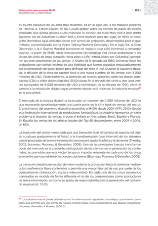 Sectores de la nueva economía 20+20                                                               | 139 |
INDUSTRIAS DE LA CREATIVIDAD




es asunto exclusivo de los años más recientes. Ya en el siglo XIX, a los trabajos pioneros
de Thomas A. Edison (quien, en 1877, pudo grabar sobre un cilindro de papel de estaño
enrollado, que giraba gracias a una manivela, la canción de cuna Mary had a little lamb)
siguieron los de Alexander Graham Bell y Emile Berliner para dar lugar, en 1890, al fonó-
grafo doméstico (que utilizaba discos con surcos de grabación, desarrollados para el gra-
mófono, comercializado por la Victor Talking Machine Company). En el siglo XX, la Gran
Depresión y la II Guerra Mundial hundieron el negocio que sólo comenzó a remontar
cuando –a partir de 1948– otras innovaciones tecnológicas (las cintas grabadoras y los
discos de vinilo de larga duración –long plays o LPs– introducidos por Columbia) genera-
ron un gran crecimiento de las ventas. A finales de la década de 1960, Universal lanza las
grabaciones con sonido estéreo de alta fidelidad que fueron acogidas entusiásticamente
por la generación del baby-boom para disfrutar del rock ‘n’ roll. Durante la siguiente déca-
da, la difusión de la cinta de casette llevó a una nueva cumbre de las ventas, con 4.000
millones de USD. Posteriormente, la aparición de nuevos soportes como los discos com-
pactos (CDs) y vídeo discos digitales (DVDs) puso fin al reinado del vinilo y, con unas ven-
tas agregadas de 9.000 millones de USD a comienzos de la década de 1990, abrió el
camino a la revolución digital cuyas primeras etapas está viviendo la industria musical32
en la actualidad.

El mercado de la música digital ha alcanzado un volumen de 4.200 millones de USD, lo
que representa aproximadamente una cuarta parte de la cifra total de ventas del sector.
El crecimiento del segmento digital ha ascendido al 940% desde 2004 (IFPI, 2010). Según
esta federación internacional de productores fonográficos, la piratería representa un serio
problema al recortar las ventas, y pone el énfasis en tres países: Brasil, España y Francia.
En España las ventas de los artistas locales del Top 50 descendieron, entre 2004 y 2009,
un 65%.

La evolución del sector viene dada por una transición dual: el cambio de soporte (el digi-
tal sustituye gradualmente al físico) y la transformación (con Internet) de los sistemas
para el procesado de la meta-información precisa para ajustar la oferta y la demanda (Throsby,
2002; Bourreau; Moureau, & Gensollen, 2008). Una de las principales fuerzas transforma-
doras del mercado es la creciente participación de los clientes en la generación de conte-
nidos; es previsible que este vector tenga un impacto relevante en cada uno de los cinco
escenarios que razonablemente pueden plantearse (Bourreau; Moureau, & Gensollen, 2008).

La transición desde la extracción de valor mediante la protección hasta la obtenida median-
te la transferencia libera contenidos y permite una mayor libertad de uso por parte de los
consumidores (interacción, copia e intercambio). En cada uno de los cinco escenarios
planteados se modula de forma diferente el rol de los consumidores como productores
de meta-información, así como su grado de responsabilidad en la generación del conteni-
do musical (id.: 12-13).



32
   La industria musical puede definirse como “el sistema social, regulatorio, tecnológico y económico com-
pleto que permite que una oferta de música original llegue a los consumidores que desean escucharla”
(Bourreau; Gensollen, & Moreau, 2008: 2).
 