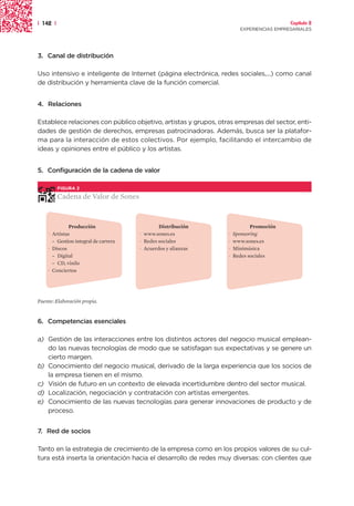 | 142 |                                                                                  Capítulo 2
                                                                       EXPERIENCIAS EMPRESARIALES




3. Canal de distribución

Uso intensivo e inteligente de Internet (página electrónica, redes sociales,...) como canal
de distribución y herramienta clave de la función comercial.


4. Relaciones

Establece relaciones con público objetivo, artistas y grupos, otras empresas del sector, enti-
dades de gestión de derechos, empresas patrocinadoras. Además, busca ser la platafor-
ma para la interacción de estos colectivos. Por ejemplo, facilitando el intercambio de
ideas y opiniones entre el público y los artistas.


5. Configuración de la cadena de valor

          FIGURA 2

          Cadena de Valor de Sones


              Producción                      Distribución                  Promoción
    · Artistas                        · www.sones.es             ·   Sponsoring
      – Gestion integral de carrera   · Redes sociales           ·   www.sones.es
    · Discos                          · Acuerdos y alianzas      ·   Minimúsica
      – Digital                                                  ·   Redes sociales
      – CD, vinilo
    · Conciertos




Fuente: Elaboración propia.


6. Competencias esenciales

a) Gestión de las interacciones entre los distintos actores del negocio musical emplean-
   do las nuevas tecnologías de modo que se satisfagan sus expectativas y se genere un
   cierto margen.
b) Conocimiento del negocio musical, derivado de la larga experiencia que los socios de
   la empresa tienen en el mismo.
c) Visión de futuro en un contexto de elevada incertidumbre dentro del sector musical.
d) Localización, negociación y contratación con artistas emergentes.
e) Conocimiento de las nuevas tecnologías para generar innovaciones de producto y de
   proceso.


7. Red de socios

Tanto en la estrategia de crecimiento de la empresa como en los propios valores de su cul-
tura está inserta la orientación hacia el desarrollo de redes muy diversas: con clientes que
 