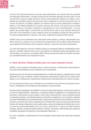 | 144 |                                                                                Capítulo 2
                                                                     EXPERIENCIAS EMPRESARIALES




to de un frío cálculo económico, sino que está imbricada en una nueva forma de concebir
las relaciones personales y sociales propia de las primeras décadas de este siglo. En esa
cosmovisión ocupa un papel central la música. Esta expresión artística es creada y com-
partida por grandes grupos de personas, tanto mediante el contacto personal como el
virtual. Se trata de un público objetivo con afición hacia la música alternativa e indepen-
diente, y con hábitos basados en un gran consumo de música y de todo lo que la rodea
(soportes físicos o virtuales, conciertos y actuaciones en vivo, merchandising,...). Es una
pasión que puede llegar a convertirse en una forma de vida, lo que requiere educación
(por ello es tan relevante un buen negocio como ha resultado la extensión del gusto por
la música independiente en directo a los niños, mediante el proyecto Minimúsica).

SONES actúa como plataforma de interacción entre público y artistas, ofreciéndoles dis-
tintos servicios a ambos. Es una cámara de compensación de la esfera meta-informativa
que engloba los fenómenos de la creación, difusión y consumo de música alternativa.

Su visión del negocio es actual y realista, porque no pretende obtener rentabilidad anclán-
dose en modelos caducos (tal y como se empeñan en defender tantas discográficas con-
vencionales), sino que con su enfoque 360° intenta aprovechar todas las fuentes de ingre-
sos complementarias de la industria musical.



4.   Clave del éxito: Redes sociales para una nueva empresa musical

SONES, como empresa innovadora que es, ofrece diversas e interesantes recomendacio-
nes para emprendedores de las industrias de la creatividad.

Desde el punto de vista de la sostenibilidad de su modelo de negocio, posiblemente, la más
relevante es la que se refiere a definir el proyecto empresarial a partir de una visión estra-
tégica y una configuración organizativa radicalmente orientada hacia los nuevos tiempos.

Es una perspectiva fresca que contrasta con la esclerosis que domina las grandes estruc-
turas y estrategias de las empresas discográficas convencionales.

El pensamiento estratégico de SONES se nutre de varias ideas básicas: compromiso vital con
la música independiente y alternativa, ciudadanía digital, frugalidad en la implantación de
procesos y estructuras (lo que implica –entre otras consecuencias– que la empresa tendrá
un pequeño tamaño), mentalidad abierta que facilita la adaptación a los cambios mediante
una gran flexibilidad en los planteamientos, observación paciente de las tendencias de pro-
ducción y consumo de música, imaginación en el diseño de nuevos servicios que aprovechen
fuentes de ingresos diferentes de las tradicionales, cultura de colaboración dentro de un mar-
co claro de responsabilidades entre sus socios, generación y cultivo de redes diversas
(artistas, público, empresas patrocinadoras, clientes, inversores, Administraciones públicas,
entidades de gestión de derechos de propiedad intelectual, ...).

En suma, vitalidad y modernidad son las principales características de esta joven empresa
musical.
 