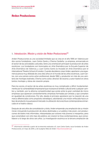 Sectores de la nueva economía 20+20                                                                | 145 |
INDUSTRIAS DE LA CREATIVIDAD




Arden Producciones




1.   Introducción. Misión y visión de Arden Producciones33

Arden Producciones es una sociedad limitada que se crea en el año 1995 en Valencia por
dos socios fundadores, Juan Carlos Garés y Chema Cardeña. La empresa, enmarcada en
el sector de las actividades culturales, tiene una orientación principal: la producción de artes
escénicas. Los fundadores son licenciados en Arte Dramático por la Escuela Superior de
Arte Dramático de Valencia, y Juan Carlos Garés es titulado en Arte Dramático por el
International Theatre School of London. Cuando decidieron crear Arden, aportaron una expe-
riencia previa muy dilatada de unos diez años en el mundo de las artes escénicas; Juan Car-
los, con una carrera como actor profesional, desde 1982, y productor en más de una vein-
tena de montajes teatrales; Chema como actor, director de escena y autor teatral en otros
tantos montajes y obras de creación propia.

Para los socios, el sector de las artes escénicas es muy complicado y difícil, fundamental-
mente por la vulnerabilidad empresarial que incorpora el ámbito cultural ante cualquier cam-
bio y, también, por la altísima competitividad que existe entre la gran cantidad de micro
empresas que aparecen constantemente; empresas formadas por artistas y que compiten
en igualdad de condiciones. Por ello, desde el principio apostaron por la creación de una
marca diferenciada como propósito estratégico, abordando una misión enfocada hacia un
tipo de producto inusual para el mercado: la utilización de la escritura contemporánea enmar-
cada en el teatro clásico.

Después de seis años de consolidación y éxito, Arden emprende una ampliación de su misión
inicial, incluyendo la producción de obras destinadas a un público más joven, con produc-
ciones de teatro más informales, interpretadas por actores más jóvenes e inexpertos, pero
que conectaban con otro tipo de público; así crearon la línea contemporánea, que conso-
lidaron a lo largo de otros seis años. La investigación escénica es la tercera ampliación de



33 Información obtenida a partir de la entrevista realizada a D. Juan Carlos Garés, socio fundador de Arden

Producciones, en mayo de 2010, y de la página Web de Arden: http://www.arden.es/
 