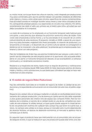 | 146 |                                                                               Capítulo 2
                                                                    EXPERIENCIAS EMPRESARIALES




su misión inicial, con la que llevan tres años en marcha, y está integrada por producciones
muy poco comerciales, pero que les permite trabajar con grandes creadores de diferentes
artes (danza y música, entre otras) para circuitos específicos de escena contemporánea.
Esta actividad consiste en investigar durante varios meses y crear otros conceptos de tea-
tro, consiguiendo prestigio gracias a sus apariciones en circuitos muy selectos. Por último,
recientemente han dado el salto, por primera vez, al teatro para niños, actividad que aún
debe consolidarse en la empresa.

La visión de la empresa se ha emplazado en un horizonte temporal nada habitual para
una pyme, y está previsto que abarque los próximos veinticinco años de Arden. Esta
visión está empezando a tomar forma, y se ha concretado en la creación de un centro
cultural docente de artes escénicas. El proyecto, iniciado en 2008, a pesar de una coyun-
tura muy poco favorable, englobará dos líneas principales: la creación de productos y su
lanzamiento al mercado, y el desarrollo de un centro cultural (donde se compaginará la
docencia con la innovación y las artes plásticas). Se pretende que la empresa pueda man-
tenerse y crecer con este proyecto.

Para los fundadores de Arden hay una premisa fundamental que subyace a esta visión: la
pasión que los integrantes de este proyecto ponen en lo que hacen; sólo así puede enten-
derse en una pyme un horizonte temporal tan elevado, al que acompañarán un esfuerzo
continuado y un rendimiento económico incierto.

Respecto a su trayectoria de éxitos, basta incluir la relación de premios y nominaciones
obtenidas por la empresa desde 1996 hasta 2009. En total, diecinueve premios de diversa
índole y treinta y cinco nominaciones, lo que basta para considerar que algo se hace real-
mente bien en esta empresa.



2.   El modelo de negocio Arden Producciones

Hay dos elementos esenciales en el modelo de negocio de Arden: la calidad de las pro-
ducciones y la capacidad de comunicación con el consumidor (en este caso, el público obje-
tivo).

Respecto a la calidad, ésta se consigue mediante un estudio en profundidad previo al lan-
zamiento de cualquier producción, y ha de tenerse en cuenta que no sólo debe responder
a unos gustos personales del creativo sino del equipo que compone Arden. Para los fun-
dadores de la empresa, el secreto de la calidad reside en una de las competencias esen-
ciales de esta empresa: la solidez textual; un buen guión puede asegurar la mitad del éxi-
to de una producción escénica de cualquier tipo, aunque hay que tener en cuenta que, a
veces, no siempre esta solidez es la base, porque el mercado varía mucho dependiendo
de diversos factores: en épocas de depresión económica, al mercado le apetece más la
comedia que el drama.

En segundo lugar, el producto tiene que interconectar con el consumidor, sólo así se pue-
de asegurar el éxito, lo que se traduce en que una producción pueda estar entre unos die-
 