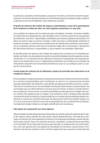 Sectores de la nueva economía 20+20                                                    | 13 |
INDUSTRIAS DE LA CREATIVIDAD




  lo profundo y duradero entre fundador y proyecto. Por tanto, ese fuerte compromiso per-
  sonal que se genera durante la puesta en marcha del proyecto también ayuda a explicar
  la persistencia de los fundadores como directivos actuales.

· El grado de apertura del modelo de negocio, entendiéndose como tal la participación
  de la empresa en redes de valor con otros agentes económicos, es muy alto.

  Los modelos de negocio de las organizaciones estudiadas se basan, en buena medida,
  en desarrollar una propuesta de valor deseable para el cliente a partir de la conjugación
  de diferentes recursos y capacidades controlados por diversos agentes económicos. Es
  decir, en primer lugar es preciso acceder a tales recursos y capacidades mediante la
  creación de redes. A continuación, la empresa ha de resolver dos cuestiones: cómo gene-
  rar los incentivos precisos para que los restantes nodos de la red pongan a disposición
  de ésta dichos recursos y capacidades, y cómo repartir los resultados obtenidos.

  El elevado grado de apertura del modelo de negocio que se observa en la realidad res-
  ponde, por tanto, a la necesidad de acceder a las potencialidades de otros agentes socioe-
  conómicos y a la conveniencia de ofrecerles esquemas transparentes de cooperación.
  Solo así los potenciales socios y colaboradores percibirán con nitidez que el modelo de
  intercambio propuesto es mutuamente beneficioso, esto es, se configura como un jue-
  go de suma positiva.

· Fuerte grado de cohesión de los diferentes campos de actividad que intervienen en el
  modelo de negocio.

  En los estadios iniciales del proyecto empresarial tal cohesión facilita economías de ámbi-
  to o alcance imprescindibles para rentabilizar al máximo los relativamente escasos
  recursos disponibles. No obstante, y más allá de esa lógica puramente económica, se per-
  cibe cómo la coherencia en las actividades contribuye sobremanera a la decantación de
  una imagen que, en último término, es la que busca el cliente. Es decir, el cliente deman-
  da un producto o servicio que se enmarca ideológicamente gracias a la imagen de mar-
  ca. Cuanto más poderosa sea la imagen, más tentada se verá la empresa para abordar
  una diversificación concéntrica o relacionada de sus campos de actividad para poder ren-
  tabilizar al máximo la inversión efectuada. Se alcanza por tanto otro estadio superior en
  el cual se transmite al cliente la idea de la proximidad de las combinaciones producto-
  mercado-tecnología mediante la imagen identificativa de la empresa.

· Alto grado de cooperación con otros agentes.

  Este resultado se halla estrechamente relacionado con el alto grado de apertura del mode-
  lo de negocio antes referido. En este punto merece destacarse que, más allá de la indi-
  cada vinculación con otros agentes económicos, las empresas estudiadas carecen de pre-
  juicios para buscar nexos con diversas personas, entidades y organizaciones presentes
  en la sociedad. No se trata solo de buscar, por ejemplo, la colaboración con entes públi-
  cos, sino con agentes de la sociedad civil (entidades no lucrativas, asociaciones o fun-
  daciones de diverso carácter). Este nivel de cooperación que requiere el desarrollo del
 