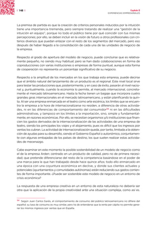 | 148 |                                                                                          Capítulo 2
                                                                              EXPERIENCIAS EMPRESARIALES




La premisa de partida es que la creación de criterios personales inducidos por la intuición
tiene una importancia tremenda, pero siempre tratando de realizar una “gestión de la
intuición en equipo”, porque no todo el público tiene por qué coincidir con tus mismas
percepciones; por ello, se deben incluir en la visión de futuro a otros profesionales con cri-
terios diversos que puedan enlazar con el resto de los segmentos del mercado, pero eso
después de haber llegado a la consolidación de cada una de las unidades de negocio de
la empresa.

Respecto al grado de apertura del modelo de negocio, puede concluirse que es relativa-
mente pequeño, no siendo muy habitual; pero se han dado colaboraciones en forma de
coproducciones con varias instituciones o empresas de forma puntual, aunque esta forma
de cooperación no representa un porcentaje significativo de su negocio.

Respecto a la amplitud de los mercados en los que trabaja esta empresa, puede decirse
que el ámbito natural del lanzamiento de un producto es el regional. Este nivel local sirve
para testar las producciones que, posteriormente, y en caso de éxito, pasarán al nivel nacio-
nal y, puntualmente, cuando la economía lo permite, al mercado internacional, concreta-
mente el mercado latinoamericano. Hasta la fecha tienen un bagaje que incorpora cuatro
grandes giras internacionales en el mercado latinoamericano, y están planificando la quin-
ta. Al ser una empresa enmarcada en el teatro como arte escénica, los límites que se encuen-
tra la empresa a la hora de internacionalizarse no residen, a diferencia de otras activida-
des, ni en las diferencias de comportamiento del consumidor34 ni en las dificultades
administrativas, y tampoco en los límites a la importación, sino, simple y fundamental-
mente, en razones económicas. Por ello, se necesitan organismos y/o instituciones que finan-
cien los gastos derivados de la internacionalización de las actividades de una empresa de
teatro, siendo los principales los viajes y el alojamiento, pues es difícil que los ingresos por
ventas los cubran. La actividad de internacionalización queda, por tanto, limitada a la obten-
ción de ayudas para su desarrollo, siendo el Gobierno Español o autonómico, conjuntamen-
te con algunas embajadas de los países de destino, los que suelen realizar estas activida-
des de mecenazgo.

Cabe examinar en este momento la posible sostenibilidad de un modelo de negocio como
el de la empresa Arden: centrado en un producto de calidad, pero no de primera necesi-
dad; que pretende diferenciarse del resto de la competencia basándose en el poder de
una marca para la que han trabajado desde hace quince años; todo ello enmarcado en
una época con una coyuntura económica en declive, y donde sus clientes actuales y
potenciales (ayuntamientos y comunidades autónomas) están reduciendo sus gastos corrien-
tes de forma importante. ¿Puede ser sostenible este modelo de negocio en un entorno de
crisis económica?

La respuesta de una empresa creativa en un entorno de esta naturaleza no debería ser
otra que la aplicación de la propia creatividad ante una situación compleja, como así es.


34
     Según Juan Carlos Garés, el comportamiento de consumo del público latinoamericano no difiere del
español; su tasa de consumo es muy similar, pero ha de entenderse que la renta per cápita no permite gene-
rar los mismos ingresos por ventas que en España.
 
