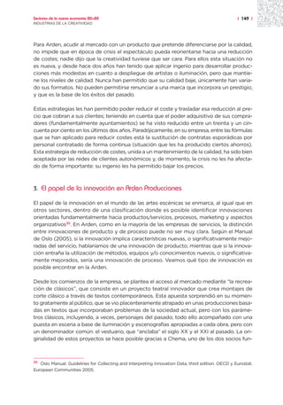 Sectores de la nueva economía 20+20                                                                | 149 |
INDUSTRIAS DE LA CREATIVIDAD




Para Arden, acudir al mercado con un producto que pretende diferenciarse por la calidad,
no impide que en época de crisis el espectáculo pueda reorientarse hacia una reducción
de costes; nadie dijo que la creatividad tuviese que ser cara. Para ellos esta situación no
es nueva, y desde hace dos años han tenido que aplicar ingenio para desarrollar produc-
ciones más modestas en cuanto a despliegue de artistas o iluminación, pero que mantie-
ne los niveles de calidad. Nunca han permitido que su calidad baje, únicamente han varia-
do sus formatos. No pueden permitirse renunciar a una marca que incorpora un prestigio,
y que es la base de los éxitos del pasado.

Estas estrategias les han permitido poder reducir el coste y trasladar esa reducción al pre-
cio que cobran a sus clientes; teniendo en cuenta que el poder adquisitivo de sus compra-
dores (fundamentalmente ayuntamientos) se ha visto reducido entre un treinta y un cin-
cuenta por ciento en los últimos dos años. Paradójicamente, en su empresa, entre las fórmulas
que se han aplicado para reducir costes está la sustitución de contratas esporádicas por
personal contratado de forma continua (situación que les ha producido ciertos ahorros).
Esta estrategia de reducción de costes, unida a un mantenimiento de la calidad, ha sido bien
aceptada por las redes de clientes autonómicos y, de momento, la crisis no les ha afecta-
do de forma importante: su ingenio les ha permitido bajar los precios.



3.   El papel de la innovación en Arden Producciones

El papel de la innovación en el mundo de las artes escénicas se enmarca, al igual que en
otros sectores, dentro de una clasificación donde es posible identificar innovaciones
orientadas fundamentalmente hacia productos/servicios, procesos, marketing y aspectos
organizativos35. En Arden, como en la mayoría de las empresas de servicios, la distinción
entre innovaciones de producto y de proceso puede no ser muy clara. Según el Manual
de Oslo (2005), si la innovación implica características nuevas, o significativamente mejo-
radas del servicio, hablaríamos de una innovación de producto; mientras que si la innova-
ción entraña la utilización de métodos, equipos y/o conocimientos nuevos, o significativa-
mente mejorados, sería una innovación de proceso. Veamos qué tipo de innovación es
posible encontrar en la Arden.

Desde los comienzos de la empresa, se plantea el acceso al mercado mediante “la recrea-
ción de clásicos”, que consiste en un proyecto teatral innovador que crea montajes de
corte clásico a través de textos contemporáneos. Esta apuesta sorprendió en su momen-
to gratamente al público, que se vio placenteramente atrapado en unas producciones basa-
das en textos que incorporaban problemas de la sociedad actual, pero con los paráme-
tros clásicos, incluyendo, a veces, personajes del pasado; todo ello acompañado con una
puesta en escena a base de iluminación y escenografías apropiadas a cada obra, pero con
un denominador común: el vestuario, que “anclaba” el siglo XX y el XXI al pasado. La ori-
ginalidad de estos proyectos se hace posible gracias a Chema, uno de los dos socios fun-



35
   Oslo Manual: Guidelines for Collecting and Interpreting Innovation Data, third edition. OECD y Eurostat.
European Communities 2005.
 