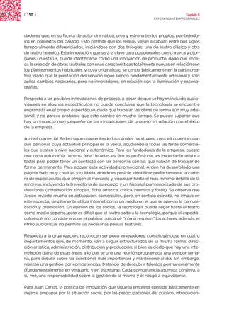 | 150 |                                                                                Capítulo 2
                                                                     EXPERIENCIAS EMPRESARIALES




dadores que, en su faceta de autor dramático, crea y estrena textos propios, planteándo-
los en contextos del pasado. Esto permite que los relatos vayan a caballo entre dos siglos
temporalmente diferenciados, iniciándose con dos trilogías: una de teatro clásico y otra
de teatro helénico. Esta innovación, que será la clave para posicionarles como marca y otor-
garles un estatus, puede identificarse como una innovación de producto, dado que impli-
ca la creación de obras teatrales con unas características totalmente nuevas en relación con
los planteamientos habituales, y cuya originalidad se centra básicamente en la parte crea-
tiva, dado que la prestación del servicio sigue siendo fundamentalmente artesanal y sólo
aplica cambios necesarios, pero no innovadores, en relación con la iluminación y esceno-
grafías.

Respecto a las posibles innovaciones de proceso, a pesar de que se hayan incluido audio-
visuales en algunos espectáculos, no puede concluirse que la tecnología se encuentre
engranada en el propio espectáculo, dado que trabajan las obras de forma aún muy arte-
sanal, y no parece probable que esto cambie en mucho tiempo. Se puede suponer que
hay un impacto muy pequeño de las innovaciones de proceso en relación con el éxito
de la empresa.

A nivel comercial Arden sigue manteniendo los canales habituales, para ello cuentan con
dos personas cuya actividad principal es la venta, acudiendo a todas las ferias comercia-
les que existen a nivel nacional y autonómico. Para los fundadores de la empresa, puesto
que cada autonomía tiene su feria de artes escénicas profesional, es importante asistir a
todas para poder tener un contacto con las personas con las que habrán de trabajar de
forma permanente. Para apoyar esta actividad promocional, Arden ha desarrollado una
página Web muy creativa y cuidada, donde es posible identificar perfectamente la carte-
ra de espectáculos que ofrecen al mercado y visualizar hasta el más mínimo detalle de la
empresa, incluyendo la trayectoria de su equipo y un historial pormenorizado de sus pro-
ducciones (introducción, sinopsis, ficha artística, crítica, premios y fotos). Se observa que
Arden invierte mucho en actividades comerciales, pero, en sentido estricto, no innova en
este aspecto, simplemente utiliza Internet como un medio en el que se apoyan la comuni-
cación y promoción. En opinión de los socios, la tecnología puede llegar hasta el teatro
como medio soporte, pero es difícil que el teatro salte a la tecnología, porque el espectá-
culo escénico consiste en que el público pueda oír “cómo respiran” los actores; además, el
ritmo audiovisual no permite las necesarias pausas teatrales.

Respecto a la organización, reconocen ser poco innovadores, constituyéndose en cuatro
departamentos que, de momento, van a seguir estructurados de la misma forma: direc-
ción artística, administración, distribución y producción; si bien es cierto que hay una inte-
rrelación diaria de estas áreas, a lo que se une una reunión programada una vez por sema-
na, para debatir sobre las cuestiones más importantes y mantenerse al día. Sin embargo,
realizan una gestión por competencias, tratando de descubrir talentos permanentemente
(fundamentalmente en vestuario y en escritura). Cada competencia asumida conlleva, a
su vez, una responsabilidad sobre la gestión de la misma y el riesgo a equivocarse.

Para Juan Carlos, la política de innovación que sigue la empresa consiste básicamente en
dejarse empapar por la situación social, por las preocupaciones del público, introducien-
 