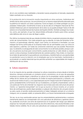 Sectores de la nueva economía 20+20                                                   | 151 |
INDUSTRIAS DE LA CREATIVIDAD




do en una coctelera esas realidades y lanzando nuevos proyectos al mercado, esperando
haber acertado con su intuición.

Si la protección de la innovación resulta importante en otros sectores, tratándose del
ámbito de las artes escénicas, nos encontramos en un terreno especialmente abonado para
la polémica en relación con estas cuestiones. Como es lógico, en Arden protegen sus pro-
piedades intelectuales. Inicialmente el texto se da de alta en el Registro Nacional de Pro-
piedad Intelectual, pero la representación de la obra no se puede proteger hasta el día del
estreno en la Sociedad General de Autores de España (SGAE). También protegen los mode-
los, como, por ejemplo, el que han desarrollado enfocado al teatro para niños; aunque
esta defensa sólo sirve en caso de llegar a pleito.

Por último, la empresa trata de que, desde el ámbito interno, se generen procesos de adqui-
sición de conocimientos. Con cada proyecto que se aborda, se trata de fomentar la for-
mación y el aprendizaje, además, según Juan Carlos, es necesario e inevitable. Los que
trabajan de forma continuada en la empresa tratan de ser permeables unos con otros en
este aspecto y, además, con todas las conexiones exteriores que sea posible. Reconocen
que, no obstante, la salvaguarda de este conocimiento no es del todo posible, porque cuan-
do una persona acumula gran conocimiento, puede producirse un salto desde su organi-
zación a otras empresas, fundamentalmente de carácter público. Para Arden, lo importan-
te es tratar de aprovechar lo que podría ser una amenaza, y transformarlo en una oportunidad,
no perdiendo nunca la relación con el empleado que se ha marchado, manteniendo y
acumulando un capital relacional que les permite aumentar sus capacidades de imagen y
distribución de sus obras.



4.   Cultura corporativa

Si en la mayoría de las grandes empresas la cultura corporativa emana desde el ámbito
directivo, siempre enmarcado un contexto social y económico, en el caso de pequeñas
empresas es posible llegar a identificar la cultura con la propiedad, siendo aquélla el fiel
reflejo de los valores de sus fundadores. En Arden se respira participación y cohesión, una
ausencia de miedo al vacío, y una capacidad para asumir riesgos fuera de lo habitual en una
pyme; probablemente, la formación de sus fundadores y el espíritu emprendedor unido a
una particular forma de entender los negocios sea la base para esta estructura de pensa-
miento. La “aparente tranquilidad” con la que se asume un futuro incierto, en un sector
lleno de contingencias, podría dejar perplejo a cualquier alto directivo de una gran empre-
sa; pero, quizá, el secreto resida precisamente en haber trabajado siempre en un entorno
inseguro, con un pasado volátil, un presente difícil y un futuro tremendamente arriesgado.

Tal vez, no es muy aventurado pensar que los emprendedores pertenecientes a sectores
ciertamente atípicos se corresponden con una subcultura de directivos y gestores disími-
les, pudiendo acumular una serie de experiencias en la gestión del riesgo que deberían
engrosar los manuales de buenas prácticas de otros directivos, más acostumbrados a rea-
lidades menos volátiles. No en vano, las subculturas son subgrupos existentes en socieda-
 