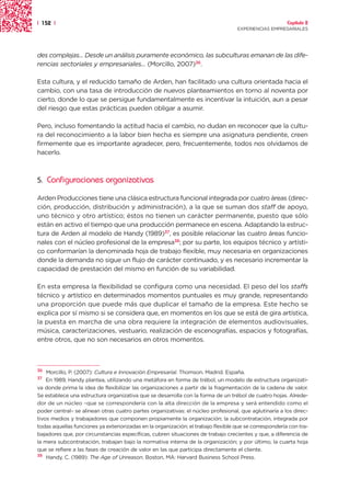 | 152 |                                                                                                 Capítulo 2
                                                                                   EXPERIENCIAS EMPRESARIALES




des complejas... Desde un análisis puramente económico, las subculturas emanan de las dife-
rencias sectoriales y empresariales... (Morcillo, 2007)36.

Esta cultura, y el reducido tamaño de Arden, han facilitado una cultura orientada hacia el
cambio, con una tasa de introducción de nuevos planteamientos en torno al noventa por
cierto, donde lo que se persigue fundamentalmente es incentivar la intuición, aun a pesar
del riesgo que estas prácticas pueden obligar a asumir.

Pero, incluso fomentando la actitud hacia el cambio, no dudan en reconocer que la cultu-
ra del reconocimiento a la labor bien hecha es siempre una asignatura pendiente, creen
firmemente que es importante agradecer, pero, frecuentemente, todos nos olvidamos de
hacerlo.



5.   Configuraciones organizativas

Arden Producciones tiene una clásica estructura funcional integrada por cuatro áreas (direc-
ción, producción, distribución y administración), a la que se suman dos staff de apoyo,
uno técnico y otro artístico; éstos no tienen un carácter permanente, puesto que sólo
están en activo el tiempo que una producción permanece en escena. Adaptando la estruc-
tura de Arden al modelo de Handy (1989)37, es posible relacionar las cuatro áreas funcio-
nales con el núcleo profesional de la empresa38; por su parte, los equipos técnico y artísti-
co conformarían la denominada hoja de trabajo flexible, muy necesaria en organizaciones
donde la demanda no sigue un flujo de carácter continuado, y es necesario incrementar la
capacidad de prestación del mismo en función de su variabilidad.

En esta empresa la flexibilidad se configura como una necesidad. El peso del los staffs
técnico y artístico en determinados momentos puntuales es muy grande, representando
una proporción que puede más que duplicar el tamaño de la empresa. Este hecho se
explica por sí mismo si se considera que, en momentos en los que se está de gira artística,
la puesta en marcha de una obra requiere la integración de elementos audiovisuales,
música, caracterizaciones, vestuario, realización de escenografías, espacios y fotografías,
entre otros, que no son necesarios en otros momentos.



36  Morcillo, P. (2007): Cultura e Innovación Empresarial. Thomson. Madrid. España.
37  En 1989, Handy plantea, utilizando una metáfora en forma de trébol, un modelo de estructura organizati-
va donde prima la idea de flexibilizar las organizaciones a partir de la fragmentación de la cadena de valor.
Se establece una estructura organizativa que se desarrolla con la forma de un trébol de cuatro hojas. Alrede-
dor de un núcleo –que se correspondería con la alta dirección de la empresa y será entendido como el
poder central– se alinean otras cuatro partes organizativas: el núcleo profesional, que aglutinaría a los direc-
tivos medios y trabajadores que componen propiamente la organización; la subcontratación, integrada por
todas aquellas funciones ya exteriorizadas en la organización; el trabajo flexible que se correspondería con tra-
bajadores que, por circunstancias específicas, cubren situaciones de trabajo crecientes y que, a diferencia de
la mera subcontratación, trabajan bajo la normativa interna de la organización; y por último, la cuarta hoja
que se refiere a las fases de creación de valor en las que participa directamente el cliente.
38 Handy, C. (1989): The Age of Unreason. Boston, MA: Harvard Business School Press.
 