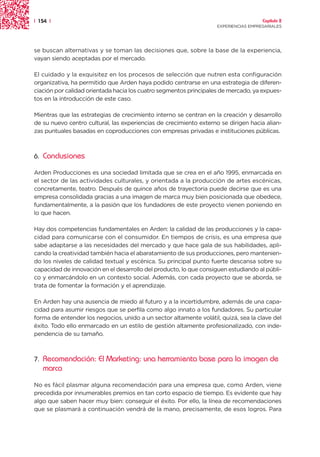 | 154 |                                                                               Capítulo 2
                                                                    EXPERIENCIAS EMPRESARIALES




se buscan alternativas y se toman las decisiones que, sobre la base de la experiencia,
vayan siendo aceptadas por el mercado.

El cuidado y la exquisitez en los procesos de selección que nutren esta configuración
organizativa, ha permitido que Arden haya podido centrarse en una estrategia de diferen-
ciación por calidad orientada hacia los cuatro segmentos principales de mercado, ya expues-
tos en la introducción de este caso.

Mientras que las estrategias de crecimiento interno se centran en la creación y desarrollo
de su nuevo centro cultural, las experiencias de crecimiento externo se dirigen hacia alian-
zas puntuales basadas en coproducciones con empresas privadas e instituciones públicas.



6.   Conclusiones

Arden Producciones es una sociedad limitada que se crea en el año 1995, enmarcada en
el sector de las actividades culturales, y orientada a la producción de artes escénicas,
concretamente, teatro. Después de quince años de trayectoria puede decirse que es una
empresa consolidada gracias a una imagen de marca muy bien posicionada que obedece,
fundamentalmente, a la pasión que los fundadores de este proyecto vienen poniendo en
lo que hacen.

Hay dos competencias fundamentales en Arden: la calidad de las producciones y la capa-
cidad para comunicarse con el consumidor. En tiempos de crisis, es una empresa que
sabe adaptarse a las necesidades del mercado y que hace gala de sus habilidades, apli-
cando la creatividad también hacia el abaratamiento de sus producciones, pero mantenien-
do los niveles de calidad textual y escénica. Su principal punto fuerte descansa sobre su
capacidad de innovación en el desarrollo del producto, lo que consiguen estudiando al públi-
co y enmarcándolo en un contexto social. Además, con cada proyecto que se aborda, se
trata de fomentar la formación y el aprendizaje.

En Arden hay una ausencia de miedo al futuro y a la incertidumbre, además de una capa-
cidad para asumir riesgos que se perfila como algo innato a los fundadores. Su particular
forma de entender los negocios, unido a un sector altamente volátil, quizá, sea la clave del
éxito. Todo ello enmarcado en un estilo de gestión altamente profesionalizado, con inde-
pendencia de su tamaño.



7.   Recomendación: El Marketing: una herramienta base para la imagen de
     marca
No es fácil plasmar alguna recomendación para una empresa que, como Arden, viene
precedida por innumerables premios en tan corto espacio de tiempo. Es evidente que hay
algo que saben hacer muy bien: conseguir el éxito. Por ello, la línea de recomendaciones
que se plasmará a continuación vendrá de la mano, precisamente, de esos logros. Para
 
