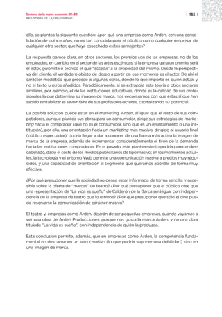 Sectores de la nueva economía 20+20                                                   | 155 |
INDUSTRIAS DE LA CREATIVIDAD




ello, se plantea la siguiente cuestión: ¿por qué una empresa como Arden, con una conso-
lidación de quince años, no es tan conocida para el público como cualquier empresa, de
cualquier otro sector, que haya cosechado éxitos semejantes?

La respuesta parece clara, en otros sectores, los premios son de las empresas, no de los
empleados; en cambio, en el sector de las artes escénicas, si la empresa gana un premio, será
el actor, guionista o técnico el que “acceda” a la propiedad del mismo. Desde la perspecti-
va del cliente, el verdadero objeto de deseo a partir de ese momento es el actor. De ahí el
carácter mediático que precede a algunas obras, donde lo que importa es quién actúa, y
no el texto u otros añadidos. Paradójicamente, si se extrapola esta teoría a otros sectores
similares, por ejemplo, el de las instituciones educativas, donde es la calidad de sus profe-
sionales la que determina su imagen de marca, nos encontramos con que éstas sí que han
sabido rentabilizar el savoir faire de sus profesores-actores, capitalizando su potencial.

La posible solución puede estar en el marketing. Arden, al igual que el resto de sus com-
petidores, aunque plantea sus obras para un consumidor, dirige sus estrategias de marke-
ting hacia el comprador (que no es el consumidor, sino que es un ayuntamiento o una ins-
titución), por ello, una orientación hacia un marketing más masivo, dirigido al usuario final
(público espectador), podría llegar a dar a conocer de una forma más activa la imagen de
marca de la empresa, además de incrementar considerablemente el tirón de la demanda
hacia las instituciones compradoras. En el pasado, este planteamiento podría parecer des-
cabellado, dado el coste de los medios publicitarios de tipo masivo; en los momentos actua-
les, la tecnología y el entorno Web permite una comunicación masiva a precios muy redu-
cidos, y una capacidad de orientación al segmento que queramos abordar de forma muy
efectiva.

¿Por qué presuponer que la sociedad no desea estar informada de forma sencilla y acce-
sible sobre la oferta de “marcas” de teatro? ¿Por qué presuponer que el público cree que
una representación de “La vida es sueño” de Calderón de la Barca será igual con indepen-
dencia de la empresa de teatro que lo estrene? ¿Por qué presuponer que sólo el cine pue-
de reservarse la comunicación de carácter masivo?

El teatro y, empresas como Arden, dejarán de ser pequeñas empresas, cuando vayamos a
ver una obra de Arden Producciones, porque nos gusta la marca Arden, y no una obra
titulada “La vida es sueño”, con independencia de quién la produzca.

Esta conclusión permite, además, que en empresas como Arden, la competencia funda-
mental no descanse en un solo creativo (lo que podría suponer una debilidad) sino en
una imagen de marca.
 