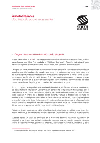 Sectores de la nueva economía 20+20                                                            | 157 |
INDUSTRIAS DE LA CREATIVIDAD




Susaeta Ediciones
Libro ilustrado para el mass market




1.   Origen, historia y caracterización de la empresa

Susaeta Ediciones S.A.40 es una empresa dedicada a la edición de libros ilustrados, funda-
mentalmente infantiles. Fue fundada, en 1963, por Raimundo Susaeta, y desde entonces
ha sufrido algunas transformaciones importantes, que veremos a continuación.

La figura de Raimundo Susaeta es fundamental en la empresa. Su carácter emprendedor,
manifiesto en el abandono del mundo rural en el que vivían sus padres y en la búsqueda
de nuevas oportunidades empresariales a través de la emigración, le llevó a crear su pro-
pia empresa, en España, en 1963. Susaeta Ediciones comienza entonces como una empre-
sa de artes gráficas en la que se creaban algunos libros infantiles, aprovechando los bajos
costes salariales de España, y exportando a los mercados europeos.

En poco tiempo se especializarían en la edición de libros infantiles e irían abandonando
las actividades de impresión. Conforme van perdiendo competitividad en Europa por el
incremento de los costes salariales en España, van enfocando sus productos hacia el mer-
cado nacional. A finales de la década de los ochenta, ya bajo la dirección de los hijos del
fundador, era una empresa orientada fundamentalmente al mercado interior, que suponía
una parte importante de su facturación. Sin embargo, la exportación de producto editorial
propio comenzó a repuntar de forma importante en esos años, de tal forma que hoy en
día comparte importancia con la venta en el interior del país.

Actualmente son una empresa editorial de libros ilustrados. Exportan básicamente libros ilus-
trados infantiles, y en el mercado nacional están en un proceso de continúa diversificación.

Susaeta ocupa un lugar de privilegio en el mercado de libros infantiles y juveniles en
español, a partir del cual se ha introducido en otros segmentos del negocio editorial
(libros de cocina y vinos, jardinería, bricolaje, naturaleza y animales, deportes y ocio,


40
     Entrevista realizada a D. Ignacio Susaeta y a D. Luis Rodríguez el 29 de abril de 2010.
 