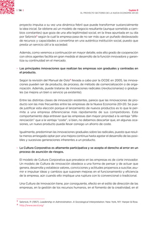 | 14 |                                                                                                  Capítulo 0
                                                            EL PROYECTO SECTORES DE LA NUEVA ECONOMÍA 20+20




    proyecto impulsa a su vez una dinámica febril que puede transformar sustancialmente
    la idea inicial. Se obtiene así un modelo de negocio resultante (aunque sometido a cam-
    bios constantes) que goza de una alta legitimidad social, en la línea apuntada en su día
    por Selznick3 según la cual la empresa pasa de no ser más que un puñado deslavazado
    de recursos y capacidades a convertirse en una auténtica institución social, puesto que
    presta un servicio útil a la sociedad.

    Además, como veremos a continuación en mayor detalle, este alto grado de cooperación
    con otros agentes facilita en gran medida el desarrollo de la función innovadora y garan-
    tiza su continuidad en el mercado.

· Las principales innovaciones que realizan las empresas son graduales y centradas en
  el producto.

    Según la revisión del Manual de Oslo4 llevada a cabo por la OCDE en 2005, las innova-
    ciones pueden ser de producto, de proceso, de método de comercialización o de orga-
    nización. Además, puede tratarse de innovaciones radicales (revolucionarias) o gradua-
    les (se mejora un bien o servicio ya existente).

    Entre las distintas clases de innovación existentes, parece que las innovaciones de pro-
    ducto son las más frecuentes entre las empresas de la Nueva Economía 20+20. Se pue-
    de justificar esta elección porque el lanzamiento de nuevos productos es lo que le per-
    mite a una empresa diferenciarse más rápidamente de sus competidores. Este
    comportamiento deja entrever que las empresas dan mayor prioridad a la ventaja “dife-
    renciación” que a la ventaja “coste”, si bien, no debemos descartar que, en algunas oca-
    siones, un nuevo producto pueda llevar consigo un ahorro de coste.

    Igualmente, predominan las innovaciones graduales sobre las radicales, puesto que resul-
    ta menos arriesgado optar por una mejora continua hasta agotar el desarrollo de las posi-
    bles y sucesivas generaciones inherentes a un producto.

· La Cultura Corporativa es altamente participativa y se acepta el derecho al error en un
  proceso de asunción de riesgos.

    El modelo de Cultura Corporativa que prevalece en las empresas es de corte innovador.
    Un modelo de Cultura de innovación obedece a una forma de pensar y de actuar que
    genera, desarrolla y establece valores, convicciones y actitudes propensos a suscitar, asu-
    mir e impulsar ideas y cambios que suponen mejoras en el funcionamiento y eficiencia
    de la empresa, aún cuando ello implique una ruptura con lo convencional o tradicional.

    Una Cultura de Innovación tiene, por consiguiente, efecto en el estilo de dirección de las
    empresas, en la gestión de los recursos humanos, en el fomento de la creatividad, en el



3
    Selznick, P. (1957). Leadership in Administration. A Sociological Interpretation. New York, NY: Harper & Row.
4
    http://www.oecd.org/
 