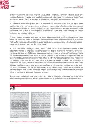 | 158 |                                                                                Capítulo 2
                                                                     EXPERIENCIAS EMPRESARIALES




didácticos, guerra, historia y religión, salud, atlas e idiomas). También edita en otras len-
guas cooficiales en España (como catalán o euskera), así como en lenguas extranjeras. Pone
en el mercado en torno a trescientos referencias bibliográficas nuevas cada año.

Su producción editorial gira en torno al concepto de “libro ilustrado”, esto es, aquel en el
cual predominan los componentes gráficos y visuales sobre los textuales. La empresa
ajusta el nivel de calidad de sus productos a los requerimientos de cada segmento de la
demanda, y los ofrece al mínimo precio posible dada su estructura de costes y las carac-
terísticas del negocio editorial.

Susaeta es una empresa veterana que ha sabido reinventarse y salir adelante en un mer-
cado tan convulso como el editorial, manteniéndose como empresa familiar aún cuando
ha transformado radicalmente tanto su concepto de negocio como su estructura para adap-
tarse y anticiparse a los cambios del entorno.

En su actual estructura organizativa cuenta con un departamento editorial, que es el ver-
dadero núcleo de la empresa, así como secciones de pre-impresión, impresión, encuader-
nación y distribución. Si bien en su origen como empresa de artes gráficas los procesos
de impresión eran esenciales en su actividad mercantil, hoy en día dichos procesos están
externalizados y sólo mantiene internamente a la estructura aquellas partes de la impresión
necesarias para la elaboración de prototipos, modelos y otra producción cuantitativamen-
te menor. Por tanto, la estructura ha evolucionado empleando herramientas directivas
tales como el outsourcing para conseguir aquilatar su estructura de costes y, así, poder ofre-
cer precios mínimos que son los únicos competitivos en el mass market. Este mercado se
caracteriza por unas tiradas elevadas, amplio público objetivo y comercialización principal
a través de las grandes superficies comerciales.

Pero volvamos a la historia de la empresa, tal y como se narra vívidamente en su página elec-
trónica, recogiendo algunos de los valores esenciales que definen su cultura empresarial:



          FIGURA 1




Fuente: http://www.editorialsusaeta.com/editorial.php
 