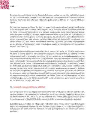 | 160 |                                                                               Capítulo 2
                                                                    EXPERIENCIAS EMPRESARIALES




De acuerdo con la citada fuente, Susaeta Ediciones es la empresa líder del sector, segui-
da de Editorial Everest, Anaya, Ediciones Beascoa, Editorial Planeta, Ediciones Saldaña,
Edebé y Edelvives. Las referidas editoriales publicaron el 33% de los nuevos ISBNs de
2008.

En cuanto a las características del libro como producto socio-cultural destaca su deseabi-
lidad social (INMARK Estudios y Estrategias, 2008: 417), por lo que su comercialización
no tiene connotaciones negativas y su compra es adecuada tanto para el disfrute perso-
nal como para el de otras personas mediante regalo. Parece claro que, en lo que respecta
al libro infantil y juvenil, prima su faceta de regalo. Así, observamos como todas las cam-
pañas promocionales (Día y Ferias del Libro, Navidades, etc.) enfatizan esa idea de pro-
ducto blanco (id.). Las ventas de los libros infantiles y juveniles (así como su progresión
en los últimos años) parecen estar vinculadas a su plena incorporación al mercado de
regalos para niños (id.).

Según el análisis DAFO que realiza la misma fuente (id: 560), los puntos fuertes que
muestra el sector editorial en España son el papel social del libro, su potencial como
industria cultural, la acomodación global de los canales, su actividad exportadora y la
regulación normativa del sector. Los puntos débiles vendrían dados por un sector polari-
zado y atomizado, inadecuación oferta-demanda, prácticas desleales, stocks muy distribui-
dos, estructura de costes, opacidad informativa, equidad en el trato competitivo y niveles
de formación. En cuanto a las oportunidades, encontraríamos apoyo social e institucional,
aprovechamiento de las tecnologías de la información, tendencias en el consumo de bien-
es culturales, fragmentación del mercado y potencial exportador. Por último, las principa-
les amenazas serían las siguientes: situación del mercado internacional, descoordinación de
las legislaciones autonómicas, incrementos de costes, ritmo de implantación de las nue-
vas tecnologías, aumento de la concentración sectorial, recambio generacional y cambios
en los hábitos de compra y lectura.


1.2.   Líneas de negocio del sector editorial

Las principales líneas de negocio de este sector son producción, edición, distribución,
gestión de derechos, compraventa de derechos, servicios a clientes, marketing, y otras líne-
as residuales (MKM IBC, 2007: 17). De acuerdo con esta fuente, producción, edición y dis-
tribución generan más del 88% de los ingresos de las empresas editoriales españolas.

Susaeta sigue un modelo de integración vertical de estas líneas, si bien ha externalizado
partes sustanciales de algunas de ellas. De ese modo obtiene el control sobre el diseño y
la ejecución de cada proyecto editorial a la vez que logra todos los ahorros de costes
posibles.
 