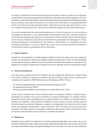 Sectores de la nueva economía 20+20                                                      | 163 |
INDUSTRIAS DE LA CREATIVIDAD




de precios, derivado de una estricta estructura de costes, obliga a contener los márgenes
comerciales de la empresa para poder satisfacer los que exigen los comercializadores. Por tan-
to, deben comercializarse ingentes volúmenes de producto para generar los destacados bene-
ficios y retornos que logra la empresa en los últimos años. Esto lleva a un aprovechamiento
de las economías de escala (grandes tiradas, traducción de textos para aprovechar un mis-
mo conjunto de ilustraciones en ediciones en diferentes lenguas de una misma referencia).

En suma, la proposición de valor permite generar un círculo virtuoso en el cual los precios
competitivos ajustados a una calidad básica del producto permiten, aprovechando las
economías de escala en la producción, incrementar la cifra de ventas; este incremento gene-
ra los recursos financieros precisos para alimentar las estrategias de liderazgo en costes,
internacionalización y diversificación concéntrica o relacionada. Los resultados de estas
estrategias refuerzan a su vez la mejora de costes que, vía precio, permite mantener la
corriente de ingresos procedentes de los minoristas.


2. Cliente objetivo

Susaeta ha ido ampliando su cliente objetivo. Desde una primera etapa en la cual sustancial-
mente ese cliente era el adulto que adquiría el libro ilustrado para el niño, ha ido abordando
nuevos clientes (jóvenes, adultos) que consumen libro ilustrado de temática en ocasiones muy
alejada de la original y básica de la empresa (como, por ejemplo, libros de contenido sexual).


3. Canal de distribución

Una adecuada configuración de la relación con los canales de distribución resulta crítica
en el sector editorial. La presencia temática del libro infantil y juvenil en los canales tradi-
cionales es la siguiente (INMARK Estudios y Estrategias, 2008: 320 ss.):

· En librerías especializadas o generalistas/especializadas: 33,3%.
· En papelerías/librerías: 63,6%.
· Quioscos (especializados o generalistas con especialización): 27,5%.

Junto a estos canales más o menos tradicionales en el negocio editorial, Susaeta ha pro-
fundizado en aquellos otros que le permiten un acceso privilegiado a un público masivo.
Específicamente, debe considerarse que al libro infantil se le confiere un tratamiento pre-
ferente con respecto a otra producción editorial, lo que le lleva a ocupar muchas veces la
primera línea de exhibición, llegando a obtener un tratamiento de producto multi-compra
como, por ejemplo, alimentación + libro infantil (id.: 136). Por tanto, las producciones de
Susaeta o Servilibro buscan las grandes superficies para poder lograr las elevadas cifras
de ventas imprescindibles para sostener su modelo de negocio.


4. Relaciones

Susaeta se encuentra en el nodo de una red de relaciones derivadas, de un lado, de su rup-
tura de la cadena de valor clásica en el sector editorial derivada del outsourcing; de otro, de
las relaciones preferenciales que debe establecer con los puntos de venta de sus productos.
 
