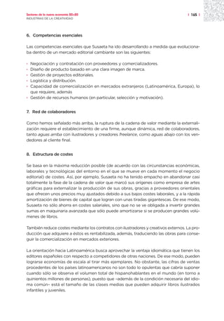 Sectores de la nueva economía 20+20                                                 | 165 |
INDUSTRIAS DE LA CREATIVIDAD




6. Competencias esenciales

Las competencias esenciales que Susaeta ha ido desarrollando a medida que evoluciona-
ba dentro de un mercado editorial cambiante son las siguientes:

· Negociación y contratación con proveedores y comercializadores.
· Diseño de producto basado en una clara imagen de marca.
· Gestión de proyectos editoriales.
· Logística y distribución.
· Capacidad de comercialización en mercados extranjeros (Latinoamérica, Europa), lo
  que requiere, además
· Gestión de recursos humanos (en particular, selección y motivación).


7. Red de colaboradores

Como hemos señalado más arriba, la ruptura de la cadena de valor mediante la externali-
zación requiere el establecimiento de una firme, aunque dinámica, red de colaboradores,
tanto aguas arriba con ilustradores y creadores freelance, como aguas abajo con los ven-
dedores al cliente final.


8. Estructura de costes

Se basa en la máxima reducción posible (de acuerdo con las circunstancias económicas,
laborales y tecnológicas del entorno en el que se mueve en cada momento el negocio
editorial) de costes. Así, por ejemplo, Susaeta no ha tenido empacho en abandonar casi
totalmente la fase de la cadena de valor que marcó sus orígenes como empresa de artes
gráficas para externalizar la producción de sus obras, gracias a proveedores orientales
que ofrecen unos precios muy ajustados debido a sus bajos costes laborales, y a la rápida
amortización de bienes de capital que logran con unas tiradas gigantescas. De ese modo,
Susaeta no sólo ahorra en costes salariales, sino que no se ve obligada a invertir grandes
sumas en maquinaria avanzada que sólo puede amortizarse si se producen grandes volú-
menes de libros.

También reduce costes mediante los contratos con ilustradores y creativos externos. La pro-
ducción que adquiere a éstos es rentabilizada, además, traduciendo las obras para conse-
guir la comercialización en mercados exteriores.

La orientación hacia Latinoamérica busca aprovechar la ventaja idiomática que tienen los
editores españoles con respecto a competidores de otras naciones. De ese modo, pueden
lograrse economías de escala al tirar más ejemplares. No obstante, las cifras de ventas
procedentes de los países latinoamericanos no son todo lo opulentas que cabría suponer
cuando sólo se observa el volumen total de hispanohablantes en el mundo (en torno a
quinientos millones de personas), puesto que –además de la condición necesaria del idio-
ma común– está el tamaño de las clases medias que pueden adquirir libros ilustrados
infantiles y juveniles.
 
