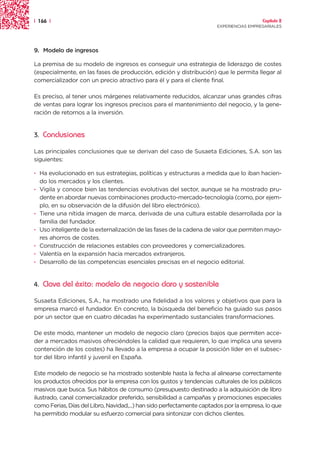 | 166 |                                                                                 Capítulo 2
                                                                      EXPERIENCIAS EMPRESARIALES




9. Modelo de ingresos

La premisa de su modelo de ingresos es conseguir una estrategia de liderazgo de costes
(especialmente, en las fases de producción, edición y distribución) que le permita llegar al
comercializador con un precio atractivo para él y para el cliente final.

Es preciso, al tener unos márgenes relativamente reducidos, alcanzar unas grandes cifras
de ventas para lograr los ingresos precisos para el mantenimiento del negocio, y la gene-
ración de retornos a la inversión.


3.   Conclusiones

Las principales conclusiones que se derivan del caso de Susaeta Ediciones, S.A. son las
siguientes:

· Ha evolucionado en sus estrategias, políticas y estructuras a medida que lo iban hacien-
  do los mercados y los clientes.
· Vigila y conoce bien las tendencias evolutivas del sector, aunque se ha mostrado pru-
  dente en abordar nuevas combinaciones producto-mercado-tecnología (como, por ejem-
  plo, en su observación de la difusión del libro electrónico).
· Tiene una nítida imagen de marca, derivada de una cultura estable desarrollada por la
  familia del fundador.
· Uso inteligente de la externalización de las fases de la cadena de valor que permiten mayo-
  res ahorros de costes.
· Construcción de relaciones estables con proveedores y comercializadores.
· Valentía en la expansión hacia mercados extranjeros.
· Desarrollo de las competencias esenciales precisas en el negocio editorial.


4.   Clave del éxito: modelo de negocio claro y sostenible

Susaeta Ediciones, S.A., ha mostrado una fidelidad a los valores y objetivos que para la
empresa marcó el fundador. En concreto, la búsqueda del beneficio ha guiado sus pasos
por un sector que en cuatro décadas ha experimentado sustanciales transformaciones.

De este modo, mantener un modelo de negocio claro (precios bajos que permiten acce-
der a mercados masivos ofreciéndoles la calidad que requieren, lo que implica una severa
contención de los costes) ha llevado a la empresa a ocupar la posición líder en el subsec-
tor del libro infantil y juvenil en España.

Este modelo de negocio se ha mostrado sostenible hasta la fecha al alinearse correctamente
los productos ofrecidos por la empresa con los gustos y tendencias culturales de los públicos
masivos que busca. Sus hábitos de consumo (presupuesto destinado a la adquisición de libro
ilustrado, canal comercializador preferido, sensibilidad a campañas y promociones especiales
como Ferias, Días del Libro, Navidad,...) han sido perfectamente captados por la empresa, lo que
ha permitido modular su esfuerzo comercial para sintonizar con dichos clientes.
 