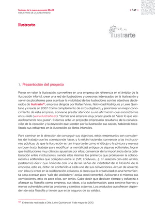Sectores de la nueva economía 20+20                                                     | 167 |
INDUSTRIAS DE LA CREATIVIDAD




Ilustrarte




1.   Presentación del proyecto

Poner en valor la ilustración, convertirse en una empresa de referencia en el ámbito de la
ilustración infantil, crear una red de ilustradores y personas interesadas en la ilustración y
servir de plataforma para acentuar la visibilidad de los ilustradores son los objetivos decla-
rados de Ilustrarte42, empresa dirigida por Rafael Vivas, Natividad Rodríguez y Leire Quin-
tana y creada en 2007. Como complemento de estos objetivos, y para tener un mejor cono-
cimiento de esta empresa, conviene prestar atención a una afirmación que encontramos
en su web (www.ilustrarte.es): “Somos una empresa muy preocupada en hacer lo que ver-
daderamente nos gusta”. Estamos ante un proyecto empresarial resultante de la canaliza-
ción de la vocación y la devoción que sienten por la ilustración sus socios, habiendo foca-
lizado sus esfuerzos en la ilustración de libros infantiles.

Para caminar en la dirección de conseguir sus objetivos, estos empresarios son conscien-
tes del trabajo que les corresponde hacer, y lo están haciendo: convencer a las institucio-
nes públicas de que la ilustración es tan importante como el dibujo o la pintura y merece
un buen trato; trabajar para modificar la mentalidad antigua de algunas editoriales; lograr
que instituciones muy clásicas apuesten por ellos; convencer de la importancia de la cola-
boración entre instituciones, siendo ellos mismos los primeros que promueven la colabo-
ración a editoriales que compiten entre sí. (SM, Edelvives,...). En relación con esto último,
podríamos decir que coincide con una de las señas de identidad de la filosofía de la
empresa, esto es, dotar de contenido a cada una de sus convicciones, actuar de acuerdo
con ellas (si crees en la colaboración, colabora, si crees que la creatividad es una herramien-
ta para avanzar, para “salir del atolladero” actúa creativamente). Aplicarse a sí mismos sus
convicciones, esto es para ellos, ser serios. Cabe decir que dedican tiempo y esfuerzo a
afianzar su filosofía como empresa, sus ideas, a la autoformación, para sentirse fuertes y
menos vulnerables ante las presiones y cambios externos. Los productos que ofrecen depen-
den de esta filosofía y tienen que estar seguros de su validez.


42
     Entrevista realizada a Dña. Leire Quintana el 11 de mayo de 2010.
 