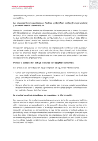 Sectores de la nueva economía 20+20                                                    | 15 |
INDUSTRIAS DE LA CREATIVIDAD




  aprendizaje organizativo y en los sistemas de vigilancia e inteligencia tecnológica y
  competitiva.

· Las empresas tienen organizaciones flexibles, se identifican con la estructura funcional
  y en menor medida con la matricial.

  Una de las principales tendencias diferenciales de las empresas de la Nueva Economía
  20+20 respecto a sus estructuras organizativas es su tendencia hacia la funcionalidad, sin
  embargo, en el caso de estas empresas, esta opción está más relacionada con el tama-
  ño que con la eficiencia de este tipo de configuración. Por el contrario, un rasgo diferen-
  cial detectado que sí caracteriza a las estructuras organizativas de estas empresas es, más
  bien, su nivel de integración y flexibilidad.

  Integración, porque para ser innovadoras las empresas deben imbricar todos sus recur-
  sos y capacidades y apostar por lo multidisciplinar y lo multifuncional. Y flexibilidad,
  porque las empresas deben adaptarse constantemente a los cambios que generan sus
  innovaciones y a las transformaciones que suponen, para ellas, esas otras innovaciones
  que adquieren las organizaciones.

· Destaca la capacidad de trabajo en equipo y de adaptación al cambio.

  Los procesos de aprendizaje en equipo implican las siguientes interrelaciones:

  – Contar con un personal cualificado y motivado dispuesto a incrementar y a mejorar
    sus capacidades y habilidades, y preparado para compartir sus conocimientos traba-
    jando con otros miembros de la organización.
  – Encauzar las actitudes, conocimientos, capacidades de las personas hacia la innova-
    ción.
  – Recurrir a fuentes de conocimiento más amplias para procurar complementar la base
    de conocimiento de la empresa y generar las innovaciones que por sí mismas necesi-
    tan múltiples fuentes de información.

· La principal estrategia seguida por las empresas es la diferenciación.

  Las innovaciones de producto graduales generan una serie de ventajas competitivas
  que las empresas explotan desarrollando, prioritariamente, estrategias de diferencia-
  ción, relegando a un segundo plano la de reducción de costes, como se ha visto ante-
  riormente. El problema asociado a la estrategia de diferenciación, en caso de éxito, es la
  imitación por parte de los competidores, lo cual tiende a acortar el ciclo de vida de los
  productos y a afectar negativamente la cuota de mercado controlada por la empresa pio-
  nera. Con estas importantes limitaciones, las empresas no tienen otra alternativa que la
  de intentar regenerar constantemente su cartera de competencias para poder obtener
  nuevas ideas, nuevos conocimientos y nuevas aptitudes que faciliten la creación de
  innovaciones de mejora.
 