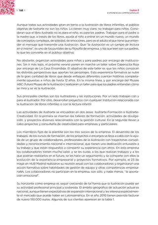 | 168 |                                                                                 Capítulo 2
                                                                      EXPERIENCIAS EMPRESARIALES




Aunque todas sus actividades giran en torno a la ilustración de libros infantiles, el público
objetivo de lustrarte no son los niños. Lo tienen muy claro, no trabajan para niños. Consi-
deran que el libro ilustrado no es para el niño, es para los padres. Trabajan para el padre o
la madre que, a través de los libros, ayuda al niño a entrar en un mundo nuevo, un mundo
de conceptos complejos, de soledad, de emociones, pero es el adulto el que tiene que enten-
der el mensaje que transmite una ilustración. Que “la ilustración es un campo de lectura
en sí misma”, es uno de los puntales de su filosofía de empresa, y los que leen son sus padres,
lo que les convierte en el público objetivo.

No obstante, organizan actividades para niños y para padres por encargo de institucio-
nes. Sin ir más lejos, el próximo verano ponen en marcha un taller sobre Caperucita Roja
por encargo de La Casa Encendida. El objetivo de este taller es que los niños conozcan
las distintas perspectivas que aportan los personajes. Esta experiencia formativa se nutre
de la gran cantidad de libros que desde enfoques diferentes cuentan historias completa-
mente opuestas a niños de hasta 12 años. En la misma línea, y por encargo del Museo
ABC (futuro Museo de la Ilustración) realizarán un taller para que los padres entiendan cómo
se mira y se ve la ilustración.

Sus principales clientes son los ilustradores y las instituciones. Por un lado trabajan con y
para el ilustrador. Por otro, desarrollan proyectos con cualquier institución relacionada con
la ilustración de libros infantiles o con la lectura infantil.

Las actividades de Ilustrarte se encuadran en dos áreas: Ilustrarte-Formación e Ilustrarte-
Creatividad. En la primera se insertan los talleres de formación, actividades de divulga-
ción, y proyectos diversos relacionados con la gestión cultural. En la segunda llevan a
cabo proyectos y consultoría de creatividad para empresas y particulares.

Los miembros fijos de la plantilla son los tres socios de la empresa. El desarrollo de los
trabajos, de los cursos de formación, de los proyectos o encargos se lleva a cabo con la ayu-
da de un grupo de colaboradores, profesionales de la ilustración con trayectorias consoli-
dadas y reconocimiento nacional e internacional, que tienen una dedicación entusiasta a
su trabajo y que están dispuestos a compartir su experiencia con otros. En esta empresa
los colaboradores tienen mucho valor, y se les cuida, a los que realizan trabajos y a los
que podrían realizarlos en el futuro, se les hace un seguimiento y se comparte con ellos la
evolución de la experiencia empresarial y proyectos formativos. Por ejemplo, el 23 de
mayo en HUB Madrid realizaron su reunión anual con los colaboradores y organizaron una
acción formativa sobre habilidades de gestión de equipo y otras competencias empresa-
riales. Los colaboradores no participan en la empresa, son sólo, y nada menos, “la aporta-
ción emocional”.

Su horizonte como empresa es seguir creciendo de tal forma que la ilustración pueda ser
su actividad profesional principal y sostenida. El ámbito geográfico de actuación actual es
nacional, aunque tienen expectativas de expansión internacional y les interesa especialmen-
te el mercado que puede haber en Latinoamérica. En el año 2010 tienen previsto facturar
de nuevo 150.000 euros. Algunos de sus clientes aparecen en la tabla 1.
 