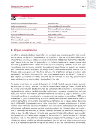 Sectores de la nueva economía 20+20                                                     | 169 |
INDUSTRIAS DE LA CREATIVIDAD




        TABLA 1

        Principales clientes

Fundación Germán Sánchez Ruipérez              Fundación SM.
Gobierno de Canarias                           Universidad Pontificia Comillas.
Federación Extremeña de municipios             Universidad Ambiental la Palma.
AECID                                          Escuela de Arte de Tenerife.
Universidad Francisco de Vitoria               La Casa Encendida.
Liceo Francés                                  Museo ABC Ilustración.
Universidad de la Laguna                       El Bosque.
Biblioteca Insular Cabildo de Gran Canaria     —



2.   Origen y consolidación

Al referirse a la actividad que desarrollan, los socios de esta empresa que han sido consul-
tados hablan de vocación de excelencia, de experiencia vital, de libros joya, dando pie a
imaginar que su vida y su trabajo vienen a ser lo mismo. Todos ellos dejaron “su vida ante-
rior”, sus profesiones, para dedicarse al mundo de la ilustración de la manera en que ellos
lo hacen y quieren hacerlo. Tienen vocación por la ilustración y cada vez están más con-
vencidos de que tienen una vocación de excelencia: saben lo que no quieren ser, no quie-
ren convertirse en una academia de dibujo al uso; saben lo que buscan, buscan que su
trabajo sea una experiencia vital. Pero conviene no engañarse, porque, al lado de esta
descripción “espiritual” de su actividad, está la autoexigencia de la planificación, de proyec-
tos amplios y acciones concretas, en suma, de los números, los que hay que conseguir
para que la empresa sea rentable y se pueda vivir de ella.

Se puede encontrar a los socios de Ilustrarte en el HUB Madrid, espacio singular que reú-
ne a emprendedores y creativos que diseñan o desarrollan su proyecto empresarial. Rafa
ha tenido una evolución desde el mundo del Derecho hasta el diseño y la ilustración; Nati
venía del sector turismo, también ilustraba desde joven. Leire puso en contacto a Nati con
Rafa, dos mentes muy activas, primero crearon la asociación y luego la empresa. Leire
viene del mundo de la consultoría. Le propusieron embarcarse en el proyecto en 2009, para
trabajar en la gestión profesional y abrirse al mundo de la empresa y desarrollar una fun-
ción de consultoría en el ámbito empresarial, completando así el equipo actual de socios
de ILUSTRARTE. Cuando decidieron dejar su profesión anterior y dedicarse a la ilustra-
ción de libros infantiles, los socios fundadores eran conscientes de la desatención que sufría
el ilustrador en España, porque, aunque existen asociaciones, no hacen labor para poten-
ciar la visibilidad del ilustrador, su trabajo se centra en temas de formación y asesoría jurí-
dica, lo cual no está mal, pero no basta para valorizar la labor del ilustrador que conside-
ran que no está suficientemente reconocida. Esta convicción y estas razones son las que
llevaron a Nati y a Rafa a formar, en primer lugar, la asociación “Ilustratrapos”, que mantu-
vieron dos años y en el tercer año dieron el paso para convertirse en empresa, momento
en el que incorpora la tercera socia para desarrollar el área de consultoría en creatividad.
 