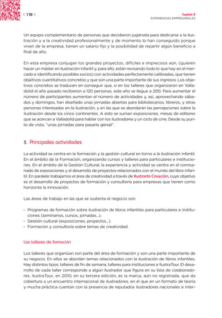 | 170 |                                                                                    Capítulo 2
                                                                         EXPERIENCIAS EMPRESARIALES




Un equipo complementario de personas que decidieron jugársela para dedicarse a la ilus-
tración y a la creatividad profesionalmente y de momento lo han conseguido porque
viven de la empresa, tienen un salario fijo y la posibilidad de repartir algún beneficio a
final de año.

En esta empresa conjugan los grandes proyectos, difíciles e imprecisos aún, (quieren
hacer un máster en ilustración infantil y, para ello, están revisando todo lo que hay en el mer-
cado e identificando posibles socios) con actividades perfectamente calibradas, que tienen
objetivos cuantitativos concretos y que son una parte importante de sus ingresos. Los obje-
tivos concretos se traducen en conseguir que, si en los talleres que organizaron en Valla-
dolid el año pasado recibieron a 120 personas, este año se llegue a 200. Para aumentar el
número de participantes aumentan el número de actividades y, así, aprovechando sába-
dos y domingos, han diseñado unas jornadas abiertas para bibliotecarios, libreros, y otras
personas interesadas en la ilustración, y en las que se abordarán las percepciones sobre la
ilustración desde los cinco continentes. A esto se suman exposiciones, mesas de editores
que se acercan a Valladolid para hablar con los ilustradores y un ciclo de cine. Desde su pun-
to de vista, “unas jornadas para pasarlo genial”.



3.   Principales actividades

La actividad se centra en la formación y la gestión cultural en torno a la ilustración infantil.
En el ámbito de la Formación, organizando cursos y talleres para particulares e institucio-
nes. En el ámbito de la Gestión Cultural, la experiencia y actividad se centra en el comisa-
riado de exposiciones y el desarrollo de proyectos relacionados con el mundo del libro infan-
til. En paralelo trabajamos el área de creatividad a través de Ilustrarte Creación, cuyo objetivo
es el desarrollo de proyectos de formación y consultoría para empresas que tienen como
horizonte la innovación.

Las áreas de trabajo en las que se sustenta el negocio son:

· Programas de formación sobre ilustración de libros infantiles para particulares e institu-
  ciones (seminarios, cursos, jornadas...).
· Gestión cultural (exposiciones, proyectos...).
· Formación y consultoría sobre temas de creatividad.


Los talleres de formación

Los talleres que organizan son parte del área de formación y son una parte importante de
su negocio. En ellos se abordan temas relacionados con la ilustración de libros infantiles.
Hay distintos tipos: talleres de fin de semana, talleres para instituciones e IlustraTour. El desa-
rrollo de cada taller corresponde a algún ilustrador que figura en su lista de colaborado-
res. IlustraTour, en 2010, en su tercera edición, es la marca, aún no registrada, que da
cobertura a un encuentro internacional de ilustradores, en el que en un formato de teoría
y mucha práctica cuentan con la presencia de reputados ilustradores nacionales e inter-
 