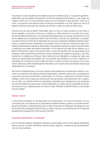 Sectores de la nueva economía 20+20                                                       | 171 |
INDUSTRIAS DE LA CREATIVIDAD




nacionales. El valor añadido de los talleres está en la diferenciación, “no quieren garrafón”;
pretenden que los talleres sobrepasen el nivel de experiencia formativa y sean “algo tan
mágico como vivir un fin de semana entero con un ilustrador al que admiras”. Este es su
valor y un gancho muy efectivo para incorporar ilustradores a su red. Cada uno de los 6
talleres previstos para este año durará una semana y tiene un coste de 200 euros.

¿Cómo se le da valor al taller? Cada taller tiene un foco, un tema central. En esta línea, y
como ejemplo, el próximo verano se va realizar un taller donde se va contar con la pre-
sencia de Rebeca Dautremer, una ilustradora prestigiosa que va a pasar una semana en uno
de los talleres que se organizan dentro de IlustraTour y donde va a desarrollar un progra-
ma sobre Alicia en el País de las Maravillas, en el que los asistentes trabajaran distintos apar-
tados y, posteriormente, expondrán sus trabajos. Esto es toda una experiencia para ilus-
tradores profesionales y personas aficionadas a la ilustración que tiene un gran reconocimiento
y valoración por parte de quienes participan. En la creación de valor de los talleres es un
factor importante el lugar en el que se llevan a cabo. De acuerdo con las propuestas de la
empresa, estas experiencias formativas únicas requieren de lugares singulares, y, por ello,
IlustraTour se celebra en el Museo Patio Herreriano de Valladolid. La cadena de valor que
ofrece la oportunidad de trabajar con un ilustrador de prestigio en un sitio magnífico se
completa con el hecho de que el taller permite un cierto nivel de convivencia con el ilus-
trador, dado que, además del programa formativo, se incluyen otras actividades lúdicas que
materializan la convivencia.

De forma complementaria, se hacen talleres para profesores de educación infantil y pri-
maria con patrocinio de alguna entidad colaboradora. Además, dentro de su estrategia de
expansión localizan particulares interesados en el tema y organizan formación sobre
collage o tinta china o pop-up, construcción de personajes, concretamente van a organi-
zar un taller con Satoshi Kitamura, prestigioso ilustrador que trabajará con los asistentes
en cómo se elabora un personaje. Lo más importante, en cada caso, en cada taller, es el pro-
ceso que es muy cuidado porque se busca el valor añadido, la diferenciación, y que tenga
mucha calidad.


Gestión cultural

A esta línea de trabajo le corresponden las exposiciones. En estos momentos, son los
comisarios de una exposición de originales de determinados cuentos de autores presti-
giosos de España y Latinoamérica que se está mostrando en Managua (Nicaragua) y que
continuará hacia República Dominicana y Miami, gracias a la financiación de la Agencia
Española de Cooperación Internacional (AECID).


Consultoría de formación y creatividad

Es una línea de negocio, dirigida a empresas y particulares, pero con los datos disponibles
ésta es la que, en estos momentos, aporta menos ingresos, a pesar de que las perspecti-
vas son muy positivas.
 