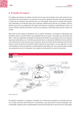 | 172 |                                                                                  Capítulo 2
                                                                       EXPERIENCIAS EMPRESARIALES




4.   El modelo de negocio

El modelo de negocio se refiere a la forma en la que una empresa crea valor para los con-
sumidores de sus productos y la manera en la que se apropia de parte del valor generado,
a través de los ingresos que percibe por sus actividades. Para que un modelo de negocio
sea sostenible en el tiempo tiene que conseguir diferenciarse del de sus posibles compe-
tidores, para que su proposición de valor no pueda ser copiada o superada por otros y, al
mismo tiempo, genere de forma continua los ingresos suficientes para asumir todos sus
costes.

Para tejer la red, captan ilustradores con un perfil innovador y se dirigen a editoriales que
tampoco tienen un perfil clásico, que trabajan libros de autor, “les piden que apuesten por
ellos”. Ante las editoriales prestigian la figura del ilustrador, les recuerdan que no es alguien
que pone estampitas, es un artista que puede hacer un producto diferente. Se encuentran
con instituciones a las que hay que convencer de que el tema de la ilustración tiene tanto
interés como la pintura. Encuentran difícil explicar lo que hacen, no son agentes, no son
intermediarios, tienen productos y colaboradores. Necesitan ser muy creativos para vender
sus productos, pero lo consiguen, han subido su facturación sin subir los precios.



          FIGURA 1

          Mapa Mental




Fuente: Ilustrarte.




El negocio consiste en conseguir contratos con instituciones públicas o privadas para lle-
var a cabo acciones de formación o consultoría, cuya ejecución le será encargada, sub-
contratada, a alguno de los colaboradores que forman parte de su red. El servicio será paga-
 