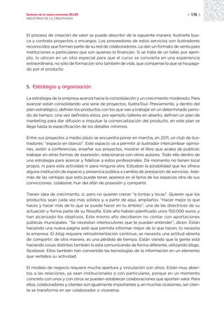 Sectores de la nueva economía 20+20                                                    | 175 |
INDUSTRIAS DE LA CREATIVIDAD




El proceso de creación de valor se puede describir de la siguiente manera: Ilustrarte bus-
ca y contrata proyectos o encargos. Los proveedores de estos servicios son ilustradores
reconocidos que forman parte de su red de colaboradores. Le dan un formato de venta para
instituciones o particulares que son quienes lo financian. Si se trata de un taller, por ejem-
plo, lo ubican en un sitio especial para que el curso se convierta en una experiencia
extraordinaria, no sólo de formación sino también de vida, que compense lo que se ha paga-
do por el producto



5.   Estrategia y organización

La estrategia de la empresa avanza hacia la consolidación y un crecimiento moderado. Para
avanzar están consolidando una serie de proyectos, IlustraTour. Previamente, y dentro del
plan estratégico, definen los productos con los que van a trabajar en un determinado perio-
do de tiempo. Una vez definidos éstos, por ejemplo, talleres en abierto, definen un plan de
marketing para dar difusión e impulsar la comercialización del producto, en este plan se
llega hasta la especificación de los detalles mínimos.

Entre sus proyectos a medio plazo se encuentra poner en marcha, en 2011, un club de ilus-
tradores: “espacio en blanco”. Este espacio va a permitir al ilustrador intercambiar opinio-
nes, asistir a conferencias, enseñar sus proyectos, mostrar el libro que acaba de publicar,
trabajar en otras formas de expresión, relacionarse con otros autores. Todo ello dentro de
una estrategia para acercar y fidelizar a estos profesionales. De momento no tienen local
propio, ni para esta actividad ni para ninguna otra. Estudian la posibilidad que les ofrece
alguna institución de espacio y presencia pública a cambio de prestación de servicios. Ade-
más de las ventajas que esto puede tener, aparece en el tema de los espacios otra de sus
convicciones: colaborar, huir del afán de posesión y compartir.

Tienen idea de crecimiento, sí, pero no quieren crecer “a tontas y locas”. Quieren que los
productos sean cada vez más sólidos y, a partir de aquí, ampliarlos. “Hacer mejor lo que
haces y hacer más de lo que se puede hacer en tu ámbito”, una de las directrices de su
actuación y forma parte de su filosofía. Este año habían planificado unos 150.000 euros y
han alcanzado los objetivos. Este mismo año decidieron no contar con aportaciones
públicas municipales. “Se necesitan interlocutores que te puedan entender”, dicen. Están
haciendo una nueva página web que permita informar mejor de lo que hacen, lo necesita
la empresa. El blog requiere retroalimentación continua, se necesita una actitud abierta
de compartir; de otra manera, es una pérdida de tiempo. Están viendo que la gente está
haciendo cosas distintas también lo está comunicando de forma diferente, utilizando blogs,
facebook. Ellos también han convertido las tecnologías de la información en un elemento
que vertebra su actividad.

El modelo de negocio requiere mucha apertura y vinculación con otros. Están muy abier-
tos a las relaciones, ya sean institucionales o con particulares, porque en un momento
concreto con unos y con otros se pueden establecer colaboraciones que aporten valor. Para
ellos, colaboradores y clientes son igualmente importantes y, en muchas ocasiones, ser clien-
te se transforma en ser colaborador o viceversa.
 