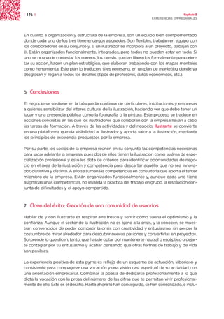 | 176 |                                                                                 Capítulo 2
                                                                      EXPERIENCIAS EMPRESARIALES




En cuanto a organización y estructura de la empresa, son un equipo bien complementado
donde cada uno de los tres tiene encargos asignados. Son flexibles, trabajan en equipo con
los colaboradores en su conjunto y, si un ilustrador se incorpora a un proyecto, trabajan con
él. Están organizados funcionalmente, integrados, pero todos no pueden estar en todo. Si
uno se ocupa de contestar los correos, los demás quedan liberados formalmente para orien-
tar su acción, hacen un plan estratégico, que elaboran trabajando con los mapas mentales
como herramienta. Este plan lo traducen, si es necesario, en un plan de marketing donde ya
desglosan y llegan a todos los detalles (tipos de profesores, datos económicos, etc.).



6.   Conclusiones

El negocio se sostiene en la búsqueda continua de particulares, instituciones y empresas
a quienes sensibilizar del interés cultural de la ilustración, haciendo ver que debe tener un
lugar y una presencia pública como la fotografía o la pintura. Este proceso se traduce en
acciones concretas en las que los ilustradores que colaboran con la empresa llevan a cabo
las tareas de formación. A través de las actividades y del negocio, Ilustrarte se convierte
en una plataforma que da visibilidad al ilustrador y aporta valor a la ilustración, mediante
los principios de excelencia propuestos por la empresa.

Por su parte, los socios de la empresa reúnen en su conjunto las competencias necesarias
para sacar adelante la empresa, pues dos de ellos tienen la ilustración como su área de espe-
cialización profesional y esto les dota de criterios para identificar oportunidades de nego-
cio en el área de la ilustración y competencia para descartar aquéllo que no sea innova-
dor, distintivo y distinto. A ello se suman las competencias en consultoría que aporta el tercer
miembro de la empresa. Están organizados funcionalmente y, aunque cada uno tiene
asignadas unas competencias, no invalida la práctica del trabajo en grupo, la resolución con-
junta de dificultades y el apoyo compartido.



7.   Clave del éxito: Creación de una comunidad de usuarios
Hablar de y con Ilustrarte es respirar aire fresco y sentir cómo suena el optimismo y la
confianza. Aunque el sector de la ilustración no es ajeno a la crisis, y la conocen, se mues-
tran convencidos de poder combatir la crisis con creatividad y entusiasmo, sin perder la
costumbre de mirar alrededor para descubrir nuevas pasiones y convertirlas en proyectos.
Sorprende lo que dicen, tanto, que has de optar por mantenerte neutral o escéptico o dejar-
te contagiar por su entusiasmo y acabar pensando que otras formas de trabajo y de vida
son posibles.

La experiencia positiva de esta pyme es reflejo de un esquema de actuación, laborioso y
consistente para compaginar una vocación y una visión casi espiritual de su actividad con
una orientación empresarial. Combinar la poesía de dedicarse profesionalmente a lo que
dicta la vocación con la prosa del número, de las cifras que te permitan vivir profesional-
mente de ello. Éste es el desafío. Hasta ahora lo han conseguido, se han consolidado, e inclu-
 