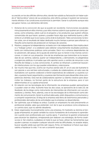 Sectores de la nueva economía 20+20                                                    | 177 |
INDUSTRIAS DE LA CREATIVIDAD




so crecido, en los dos difíciles últimos años, donde han subido su facturación sin haber subi-
do el “democrático” precio de sus productos, esto último, porque ni quieren ser exclusiva-
mente elitistas ni las condiciones económicas lo permiten. Ganar lo suficiente aunque esto
sea ganar menos. Los elementos del éxito:

1.   Dotarse de la convicción de que se puede ser excelente. Convicciones esculpidas
     minuciosamente en ellos mismos y por ellos mismos sobre lo que quieren ser como per-
     sonas, como empresa, sobre cuál es el proyecto y los productos que quieren ofrecer,
     convencidos de que hacen, quieren y pueden hacer algo que realmente bueno y dife-
     rente en un ámbito que no es nuevo, como el de la ilustración. Tales convicciones no bro-
     tan solas, son el resultado de haber dedicado mucho tiempo a pensar para afianzar su
     filosofía como barrera de protección en tiempos de vaivenes.
2.   Mostrar y asegurar la Independencia, no basta con ir de independiente. Esto implica decir
     sí a “trabajar juntos”, sí a colaborar para obtener conjuntamente resultados positivos,
     tanto con instituciones públicas como privadas. Decir no a volverse dependientes de
     la subvención, del apoyo, de la ayuda de externos que no tienen ni las mismas convic-
     ciones, ni creen en sus proyectos. Una de las enseñanzas que transmiten es la necesi-
     dad de ser, sentirse, saberse, querer ser independiente, y demostrarlo, no plegándose
     a exigencias públicas ni privadas que sólo aporten euros a cambio de renunciar a una
     filosofía de trabajo y a unas convicciones. A cambio se refuerzan y potencian buscan-
     do interlocutores con los que puedan entenderse y relacionarse.
3.   Ser mucho más que tres. ¿Cómo ser muchos siendo sólo 3?, en el caso de Ilustrarte lo
     son gracias a una red bien estructurada y cuidada de colaboradores, en este caso de
     ilustradores con quienes colaboran o tienen expectativas de colaborar y a quienes cui-
     dan, a quienes hacen seguimiento y a quienes dan formación para desarrollar otras com-
     petencias distintas. Esta red de colaboradores aportan su talento creativo para desa-
     rrollar los trabajos, no forman parte de la estructura de la empresa, pero sí son
     determinantes en su capital emocional.
4.   En relación con las tecnologías de la información, las empresas pueden aprovecharse
     o pueden creer en ellas. Ilustrarte hace las dos cosas, se aprovecha de la web 2.0, de
     facebook, de los blogs como instrumento de intercambio de información con sus pro-
     veedores y clientes. Pero, además, cree en las tecnologías de la información como ele-
     mento de comunicación, tienen la actitud adecuada, están dispuestos a comunicarse y
     a compartir experiencias. El blog de la empresa está lleno de testimonios personales y
     profesionales derivados de las actividades que la empresa va desarrollando.
5.   Ser optimista, que el trabajo es arduo. Cuando un empresario ha sido previamente un
     profesional estable, sabe que pretender vivir de lo que se produce como empresa es
     un camino duro, que no admite desaliento.
6.   Estar organizados funcionalmente como una empresa. En Ilustrarte se domina el len-
     guaje empresarial, en grado variable los socios fundadores de la empresa lo aprendie-
     ron cuando eran profesionales por cuenta ajena. Y practican la gestión empresarial
     para alcanzar los objetivos, emapezando por elaborar una estrategia, de forma creati-
     va eso sí. Ser creativo, cuidadoso en todo lo que se hace, utilizar las herramientas que
     ayuden a pensar, no aceptar cualquier solución ante las dificultades, no aceptar atajos,
     buscar aquella salida que permita salir seguro, firme, sin hipotecar el futuro que equi-
     valdría a hipotecar la vida. Y no van a consentir que pase.
 