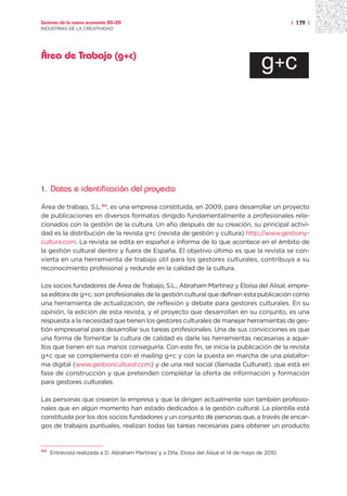 Sectores de la nueva economía 20+20                                                                 | 179 |
INDUSTRIAS DE LA CREATIVIDAD




Área de Trabajo (g+c)
                                                                                          g+c




1.   Datos e identificación del proyecto

Área de trabajo, S.L.44, es una empresa constituida, en 2009, para desarrollar un proyecto
de publicaciones en diversos formatos dirigido fundamentalmente a profesionales rela-
cionados con la gestión de la cultura. Un año después de su creación, su principal activi-
dad es la distribución de la revista g+c (revista de gestión y cultura) http://www.gestiony-
cultura.com. La revista se edita en español e informa de lo que acontece en el ámbito de
la gestión cultural dentro y fuera de España. El objetivo último es que la revista se con-
vierta en una herramienta de trabajo útil para los gestores culturales, contribuya a su
reconocimiento profesional y redunde en la calidad de la cultura.

Los socios fundadores de Área de Trabajo, S.L., Abraham Martínez y Eloisa del Alisal, empre-
sa editora de g+c, son profesionales de la gestión cultural que definen esta publicación como
una herramienta de actualización, de reflexión y debate para gestores culturales. En su
opinión, la edición de esta revista, y el proyecto que desarrollan en su conjunto, es una
respuesta a la necesidad que tienen los gestores culturales de manejar herramientas de ges-
tión empresarial para desarrollar sus tareas profesionales. Una de sus convicciones es que
una forma de fomentar la cultura de calidad es darle las herramientas necesarias a aque-
llos que tienen en sus manos conseguirla. Con este fin, se inicia la publicación de la revista
g+c que se complementa con el mailing g+c y con la puesta en marcha de una platafor-
ma digital (www.gestioncultural.com) y de una red social (llamada Cultunet), que está en
fase de construcción y que pretenden completar la oferta de información y formación
para gestores culturales.

Las personas que crearon la empresa y que la dirigen actualmente son también profesio-
nales que en algún momento han estado dedicados a la gestión cultural. La plantilla está
constituida por los dos socios fundadores y un conjunto de personas que, a través de encar-
gos de trabajos puntuales, realizan todas las tareas necesarias para obtener un producto


44
     Entrevista realizada a D. Abraham Martínez y a Dña. Eloísa del Alisal el 14 de mayo de 2010.
 
