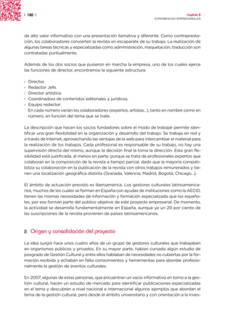 | 180 |                                                                                Capítulo 2
                                                                     EXPERIENCIAS EMPRESARIALES




de alto valor informativo con una presentación llamativa y diferente. Como contrapresta-
ción, los colaboradores convierten la revista en escaparate de su trabajo. La realización de
algunas tareas técnicas y especializadas como administración, maquetación, traducción son
contratadas puntualmente.

Además de los dos socios que pusieron en marcha la empresa, uno de los cuales ejerce
las funciones de director, encontramos la siguiente estructura:

·   Director.
·   Redactor Jefe.
·   Director artístico.
·   Coordinadora de contenidos editoriales y jurídicos.
·   Equipo redactor:
    En cada número varían los colaboradores (expertos, artistas...), tanto en nombre como en
    número, en función del tema que se trate.

La descripción que hacen los socios fundadores sobre el modo de trabajar permite iden-
tificar una gran flexibilidad en la organización y desarrollo del trabajo. Se trabaja en red y
a través de Internet, aprovechando las ventajas de la web para intercambiar el material para
la realización de los trabajos. Cada profesional es responsable de su trabajo, no hay una
supervisión directa del mismo, aunque la decisión final la toma la dirección. Esta gran fle-
xibilidad está justificada, al menos en parte, porque se trata de profesionales expertos que
colaboran en la composición de la revista a tiempo parcial, dado que la mayoría compati-
biliza su colaboración en la publicación de la revista con otros trabajos remunerados y tie-
nen una localización geográfica distinta (Granada, Valencia, Madrid, Bogotá, Chicago...).

El ámbito de actuación previsto es Iberoamérica. Los gestores culturales latinoamerica-
nos, muchos de los cuales se forman en España con ayudas de instituciones como la AECID,
tienen las mismas necesidades de información y formación especializada que los españo-
les, por eso forman parte del público objetivo de este proyecto empresarial. De momento,
la actividad se desarrolla fundamentalmente en España, aunque ya un 20 por ciento de
las suscripciones de la revista provienen de países latinoamericanos.



2.   Origen y consolidación del proyecto

La idea surgió hace unos cuatro años de un grupo de gestores culturales que trabajaban
en organismos públicos y privados. En su mayor parte, habían cursado algún estudio de
posgrado de Gestión Cultural y entre ellos hablaban de necesidades no cubiertas por la for-
mación recibida y echaban en falta conocimientos y herramientas para abordar profesio-
nalmente la gestión de eventos culturales.

En 2007, algunas de estas personas, que encuentran un vacío informativo en torno a la ges-
tión cultural, hacen un estudio de mercado para identificar publicaciones especializadas
en el tema y descubren a nivel nacional e internacional algunos ejemplos que abordan el
tema de la gestión cultural, pero desde el ámbito universitario y con orientación a la inves-
 