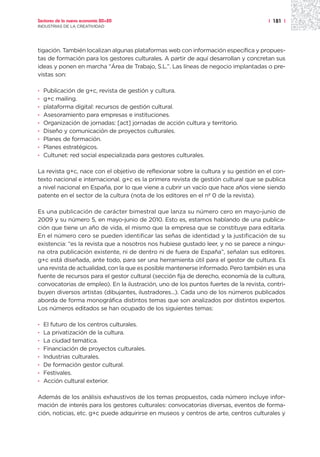 Sectores de la nueva economía 20+20                                                   | 181 |
INDUSTRIAS DE LA CREATIVIDAD




tigación. También localizan algunas plataformas web con información específica y propues-
tas de formación para los gestores culturales. A partir de aquí desarrollan y concretan sus
ideas y ponen en marcha “Área de Trabajo, S.L.”. Las líneas de negocio implantadas o pre-
vistas son:

·   Publicación de g+c, revista de gestión y cultura.
·   g+c mailing.
·   plataforma digital: recursos de gestión cultural.
·   Asesoramiento para empresas e instituciones.
·   Organización de jornadas: [act] jornadas de acción cultura y territorio.
·   Diseño y comunicación de proyectos culturales.
·   Planes de formación.
·   Planes estratégicos.
·   Cultunet: red social especializada para gestores culturales.

La revista g+c, nace con el objetivo de reflexionar sobre la cultura y su gestión en el con-
texto nacional e internacional. g+c es la primera revista de gestión cultural que se publica
a nivel nacional en España, por lo que viene a cubrir un vacío que hace años viene siendo
patente en el sector de la cultura (nota de los editores en el nº 0 de la revista).

Es una publicación de carácter bimestral que lanza su número cero en mayo-junio de
2009 y su número 5, en mayo-junio de 2010. Esto es, estamos hablando de una publica-
ción que tiene un año de vida, el mismo que la empresa que se constituye para editarla.
En el número cero se pueden identificar las señas de identidad y la justificación de su
existencia: “es la revista que a nosotros nos hubiese gustado leer, y no se parece a ningu-
na otra publicación existente, ni de dentro ni de fuera de España”, señalan sus editores.
g+c está diseñada, ante todo, para ser una herramienta útil para el gestor de cultura. Es
una revista de actualidad, con la que es posible mantenerse informado. Pero también es una
fuente de recursos para el gestor cultural (sección fija de derecho, economía de la cultura,
convocatorias de empleo). En la ilustración, uno de los puntos fuertes de la revista, contri-
buyen diversos artistas (dibujantes, ilustradores...). Cada uno de los números publicados
aborda de forma monográfica distintos temas que son analizados por distintos expertos.
Los números editados se han ocupado de los siguientes temas:

·   El futuro de los centros culturales.
·   La privatización de la cultura.
·   La ciudad temática.
·   Financiación de proyectos culturales.
·   Industrias culturales.
·   De formación gestor cultural.
·   Festivales.
·   Acción cultural exterior.

Además de los análisis exhaustivos de los temas propuestos, cada número incluye infor-
mación de interés para los gestores culturales: convocatorias diversas, eventos de forma-
ción, noticias, etc. g+c puede adquirirse en museos y centros de arte, centros culturales y
 